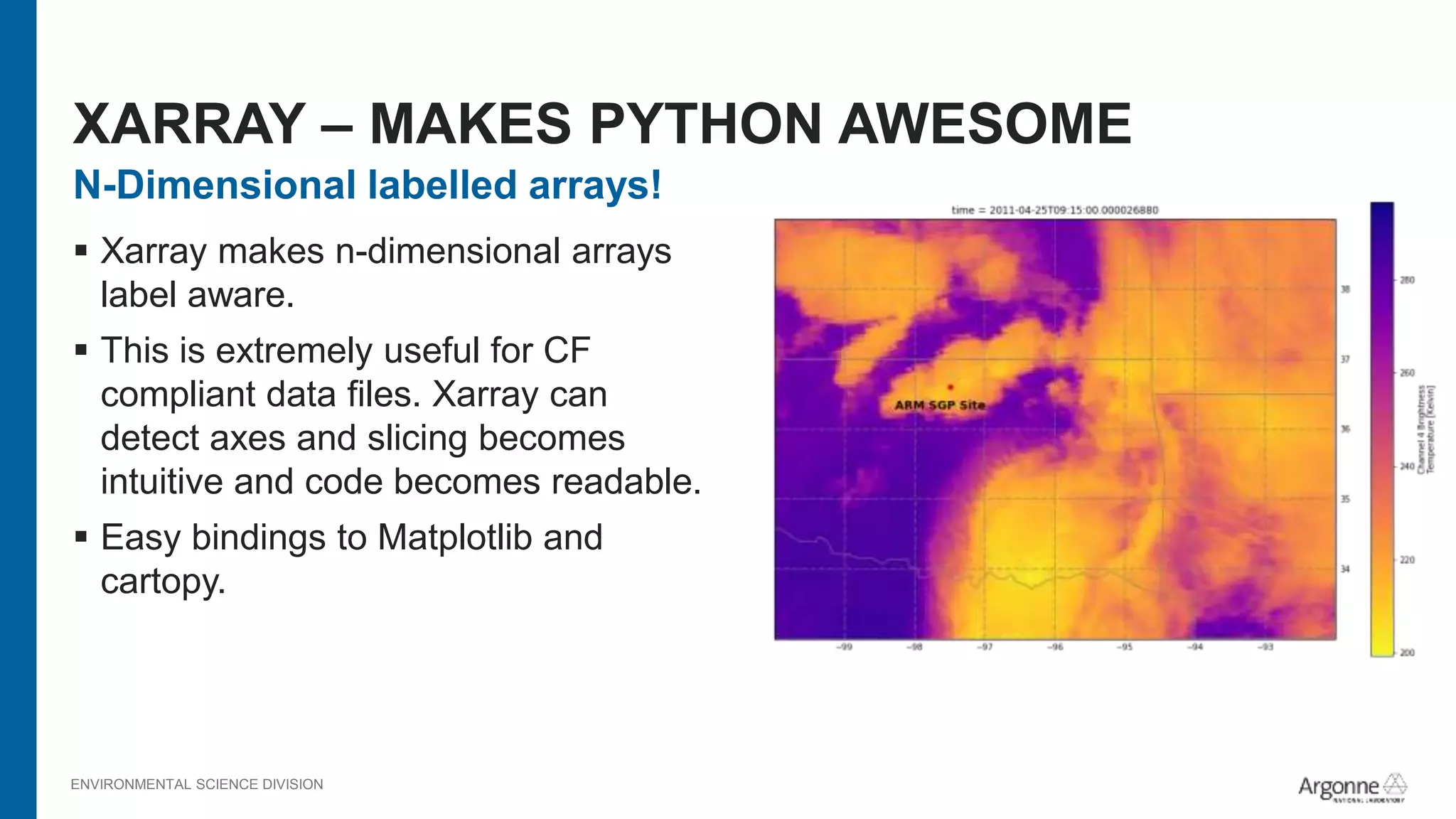 ENVIRONMENTAL SCIENCE DIVISION
N-Dimensional labelled arrays!
 Xarray makes n-dimensional arrays
label aware.
 This is extremely useful for CF
compliant data files. Xarray can
detect axes and slicing becomes
intuitive and code becomes readable.
 Easy bindings to Matplotlib and
cartopy.
XARRAY – MAKES PYTHON AWESOME
 
