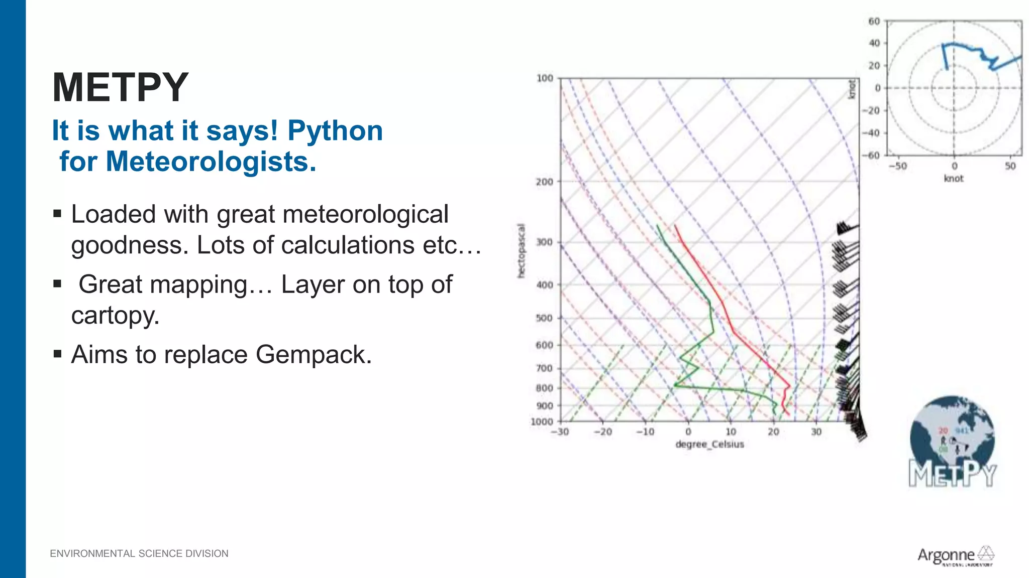 ENVIRONMENTAL SCIENCE DIVISION
It is what it says! Python
for Meteorologists.
 Loaded with great meteorological
goodness. Lots of calculations etc…
 Great mapping… Layer on top of
cartopy.
 Aims to replace Gempack.
METPY
 