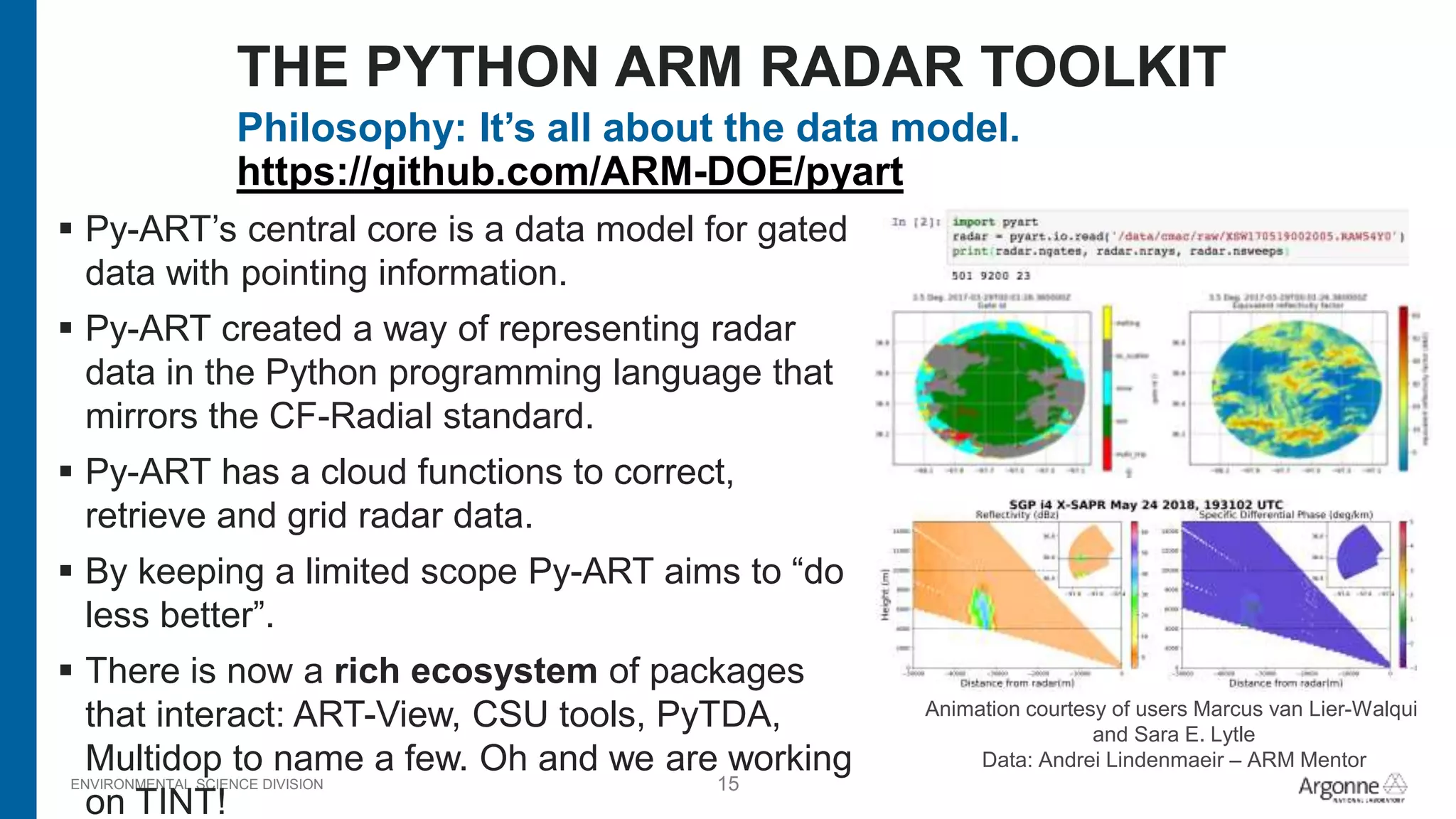 ENVIRONMENTAL SCIENCE DIVISION 15
Philosophy: It’s all about the data model.
https://github.com/ARM-DOE/pyart
 Py-ART’s central core is a data model for gated
data with pointing information.
 Py-ART created a way of representing radar
data in the Python programming language that
mirrors the CF-Radial standard.
 Py-ART has a cloud functions to correct,
retrieve and grid radar data.
 By keeping a limited scope Py-ART aims to “do
less better”.
 There is now a rich ecosystem of packages
that interact: ART-View, CSU tools, PyTDA,
Multidop to name a few. Oh and we are working
on TINT!
THE PYTHON ARM RADAR TOOLKIT
Animation courtesy of users Marcus van Lier-Walqui
and Sara E. Lytle
Data: Andrei Lindenmaeir – ARM Mentor
 