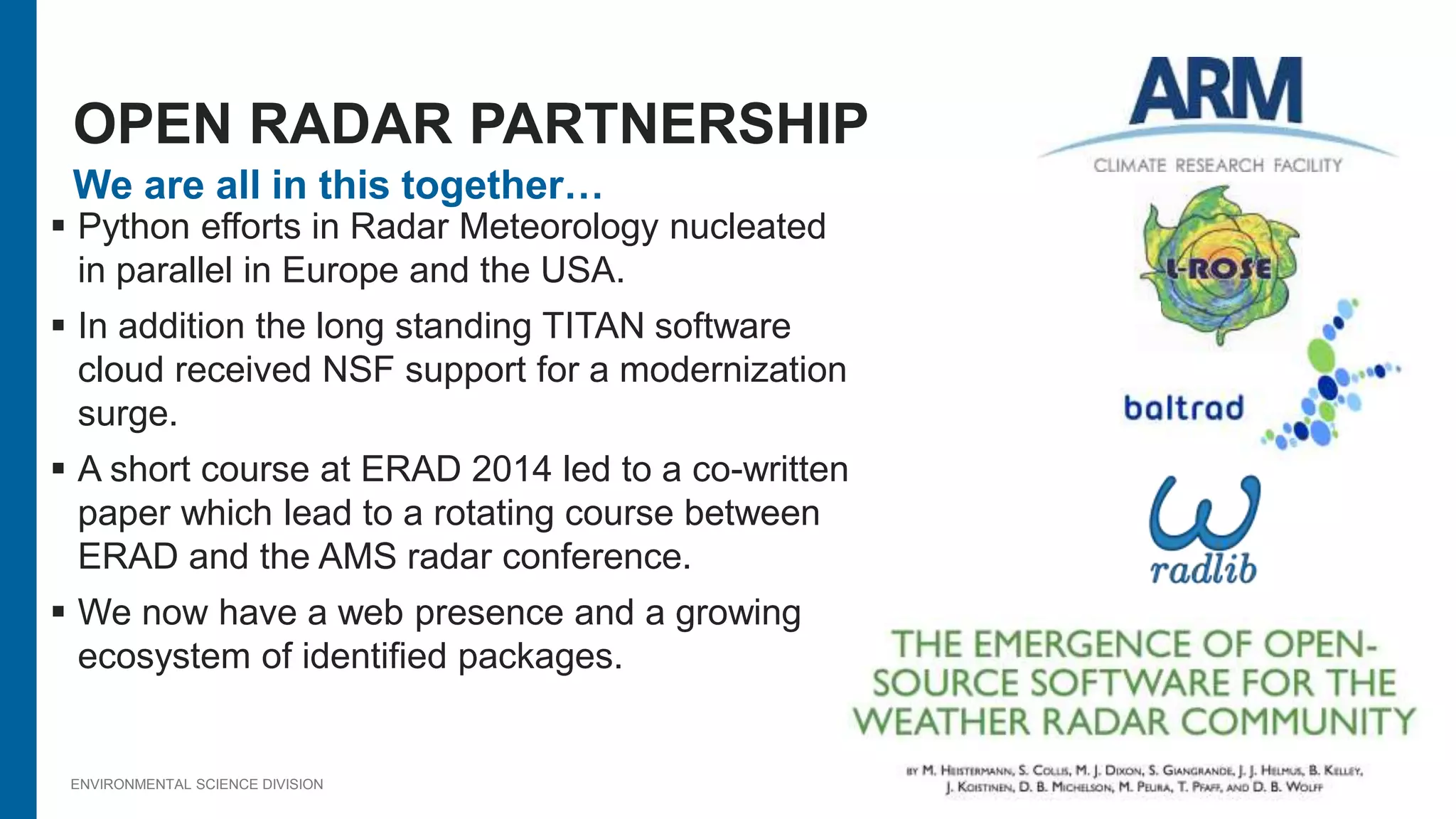 ENVIRONMENTAL SCIENCE DIVISION
We are all in this together…
 Python efforts in Radar Meteorology nucleated
in parallel in Europe and the USA.
 In addition the long standing TITAN software
cloud received NSF support for a modernization
surge.
 A short course at ERAD 2014 led to a co-written
paper which lead to a rotating course between
ERAD and the AMS radar conference.
 We now have a web presence and a growing
ecosystem of identified packages.
OPEN RADAR PARTNERSHIP
 