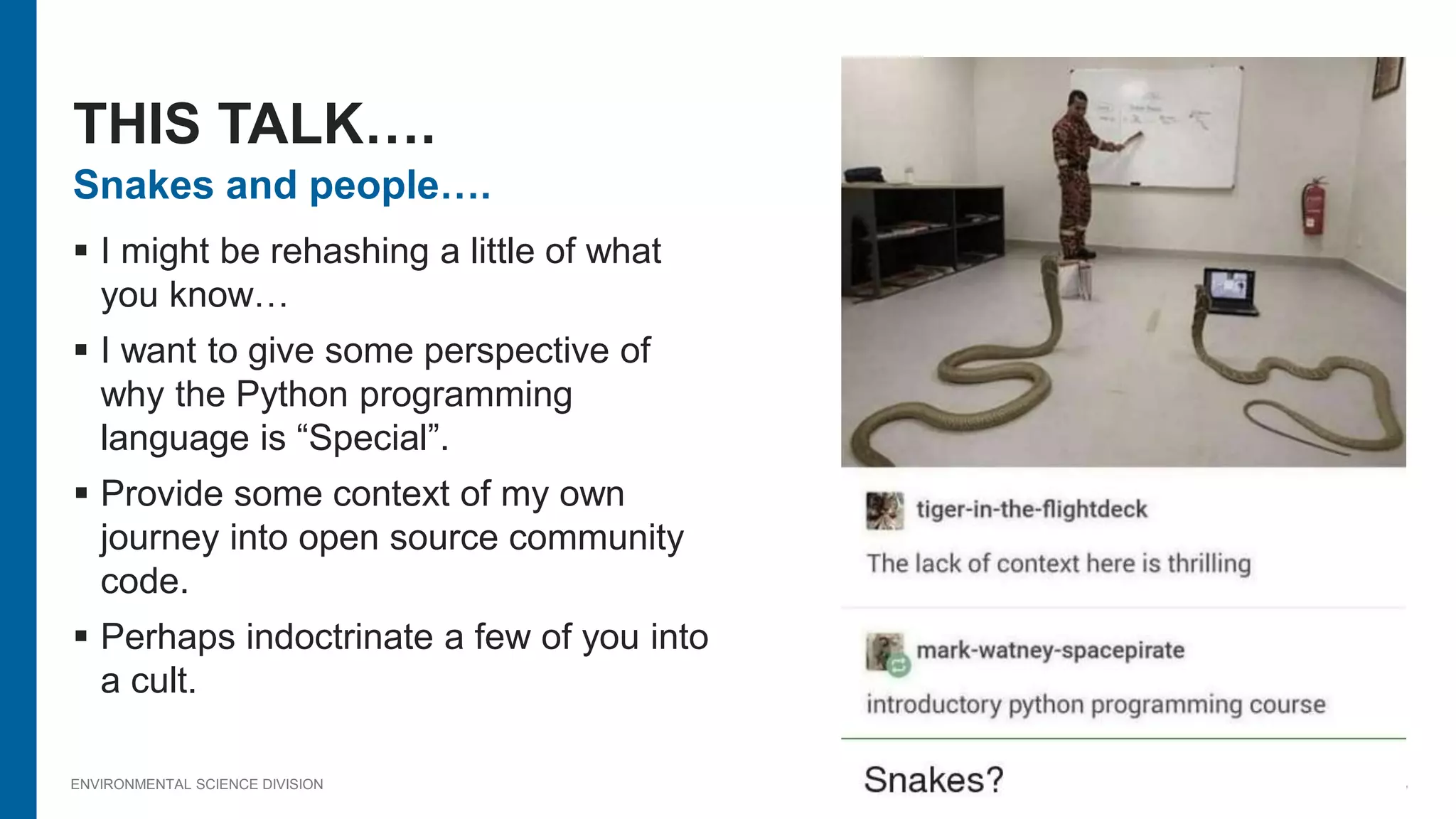 ENVIRONMENTAL SCIENCE DIVISION
Snakes and people….
 I might be rehashing a little of what
you know…
 I want to give some perspective of
why the Python programming
language is “Special”.
 Provide some context of my own
journey into open source community
code.
 Perhaps indoctrinate a few of you into
a cult.
THIS TALK….
 
