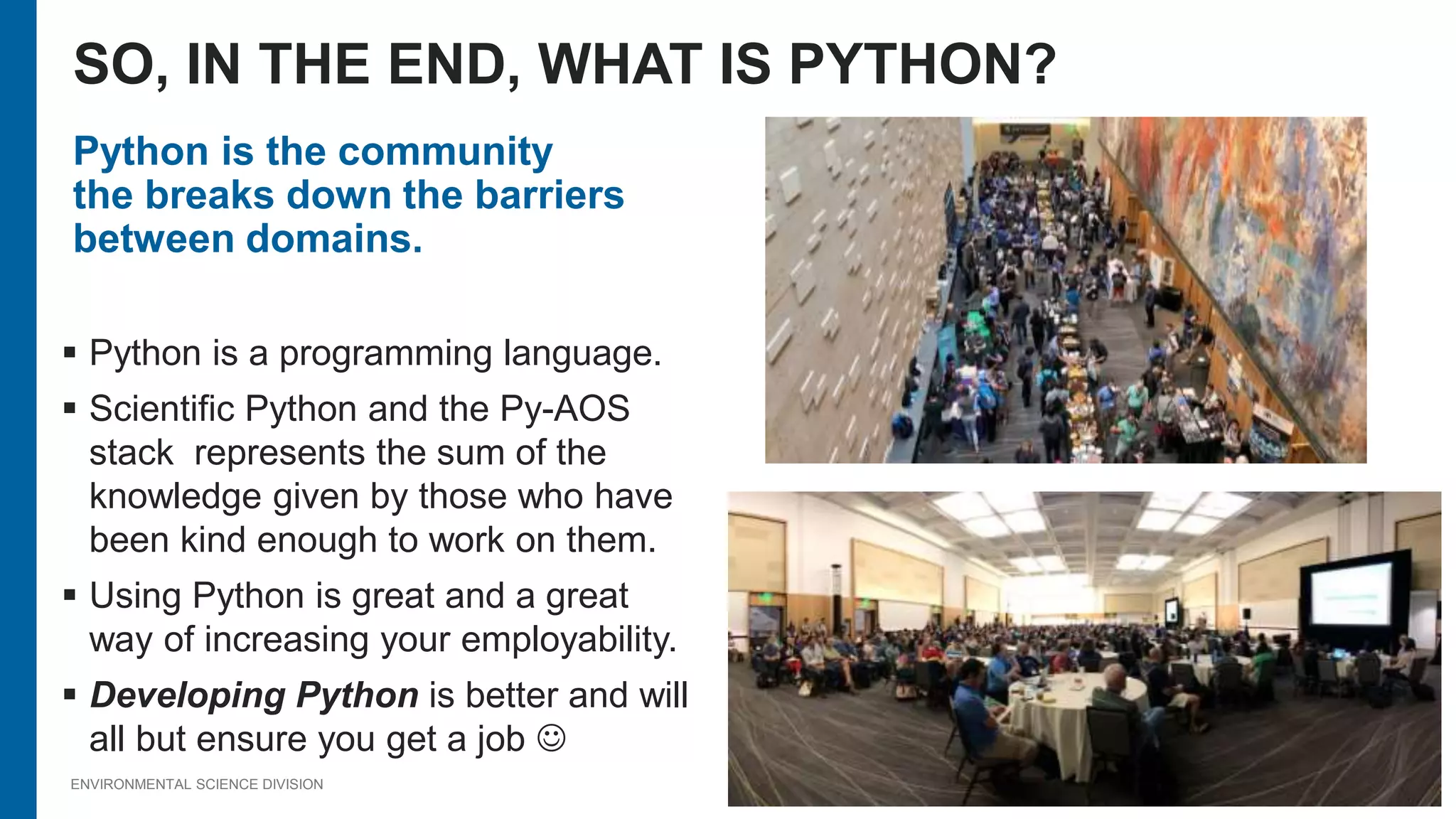 ENVIRONMENTAL SCIENCE DIVISION
Python is the community
the breaks down the barriers
between domains.
 Python is a programming language.
 Scientific Python and the Py-AOS
stack represents the sum of the
knowledge given by those who have
been kind enough to work on them.
 Using Python is great and a great
way of increasing your employability.
 Developing Python is better and will
all but ensure you get a job 
SO, IN THE END, WHAT IS PYTHON?
 