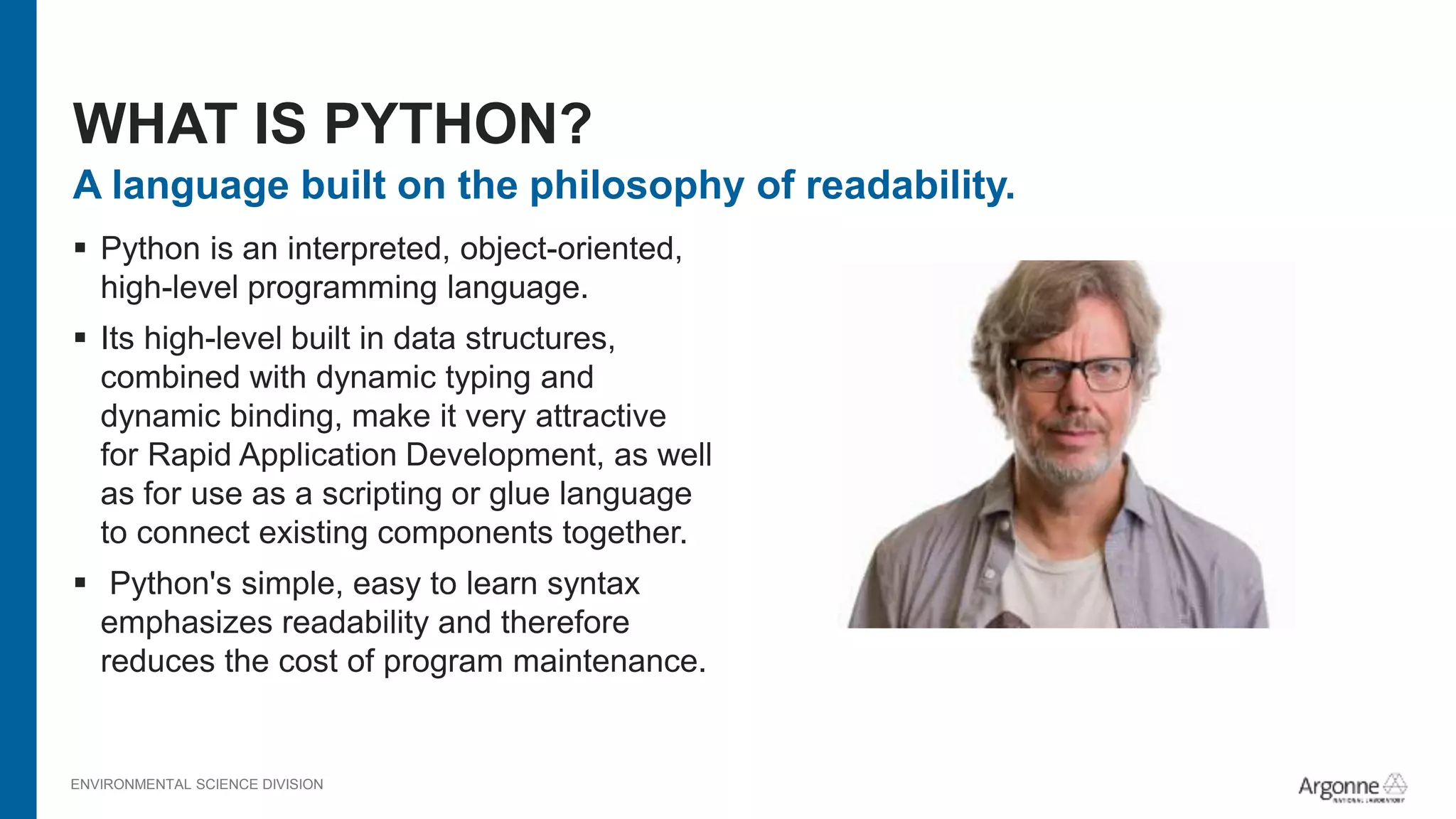 ENVIRONMENTAL SCIENCE DIVISION
A language built on the philosophy of readability.
 Python is an interpreted, object-oriented,
high-level programming language.
 Its high-level built in data structures,
combined with dynamic typing and
dynamic binding, make it very attractive
for Rapid Application Development, as well
as for use as a scripting or glue language
to connect existing components together.
 Python's simple, easy to learn syntax
emphasizes readability and therefore
reduces the cost of program maintenance.
WHAT IS PYTHON?
 