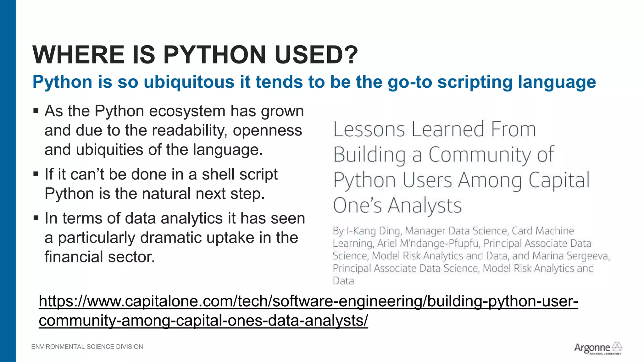 ENVIRONMENTAL SCIENCE DIVISION
Python is so ubiquitous it tends to be the go-to scripting language
 As the Python ecosystem has grown
and due to the readability, openness
and ubiquities of the language.
 If it can’t be done in a shell script
Python is the natural next step.
 In terms of data analytics it has seen
a particularly dramatic uptake in the
financial sector.
WHERE IS PYTHON USED?
https://www.capitalone.com/tech/software-engineering/building-python-user-
community-among-capital-ones-data-analysts/
 