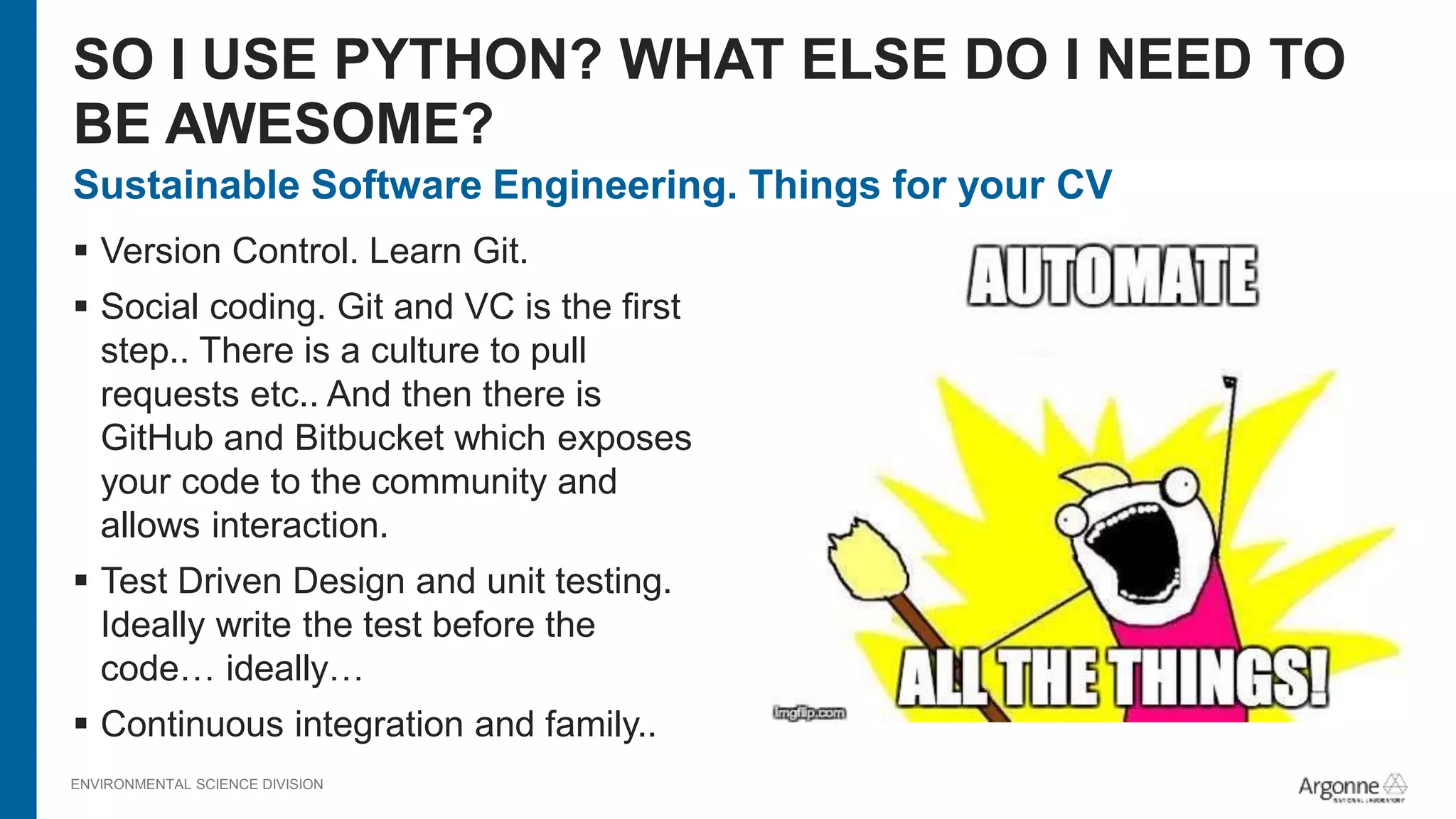 ENVIRONMENTAL SCIENCE DIVISION
Sustainable Software Engineering. Things for your CV
 Version Control. Learn Git.
 Social coding. Git and VC is the first
step.. There is a culture to pull
requests etc.. And then there is
GitHub and Bitbucket which exposes
your code to the community and
allows interaction.
 Test Driven Design and unit testing.
Ideally write the test before the
code… ideally…
 Continuous integration and family..
SO I USE PYTHON? WHAT ELSE DO I NEED TO
BE AWESOME?
 