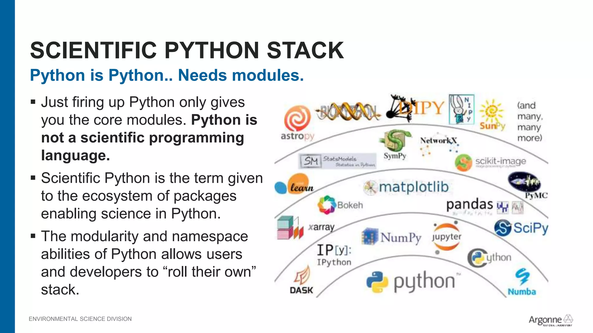 ENVIRONMENTAL SCIENCE DIVISION
Python is Python.. Needs modules.
 Just firing up Python only gives
you the core modules. Python is
not a scientific programming
language.
 Scientific Python is the term given
to the ecosystem of packages
enabling science in Python.
 The modularity and namespace
abilities of Python allows users
and developers to “roll their own”
stack.
SCIENTIFIC PYTHON STACK
 