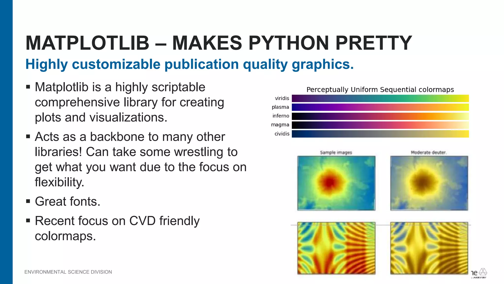 ENVIRONMENTAL SCIENCE DIVISION
Highly customizable publication quality graphics.
 Matplotlib is a highly scriptable
comprehensive library for creating
plots and visualizations.
 Acts as a backbone to many other
libraries! Can take some wrestling to
get what you want due to the focus on
flexibility.
 Great fonts.
 Recent focus on CVD friendly
colormaps.
MATPLOTLIB – MAKES PYTHON PRETTY
 