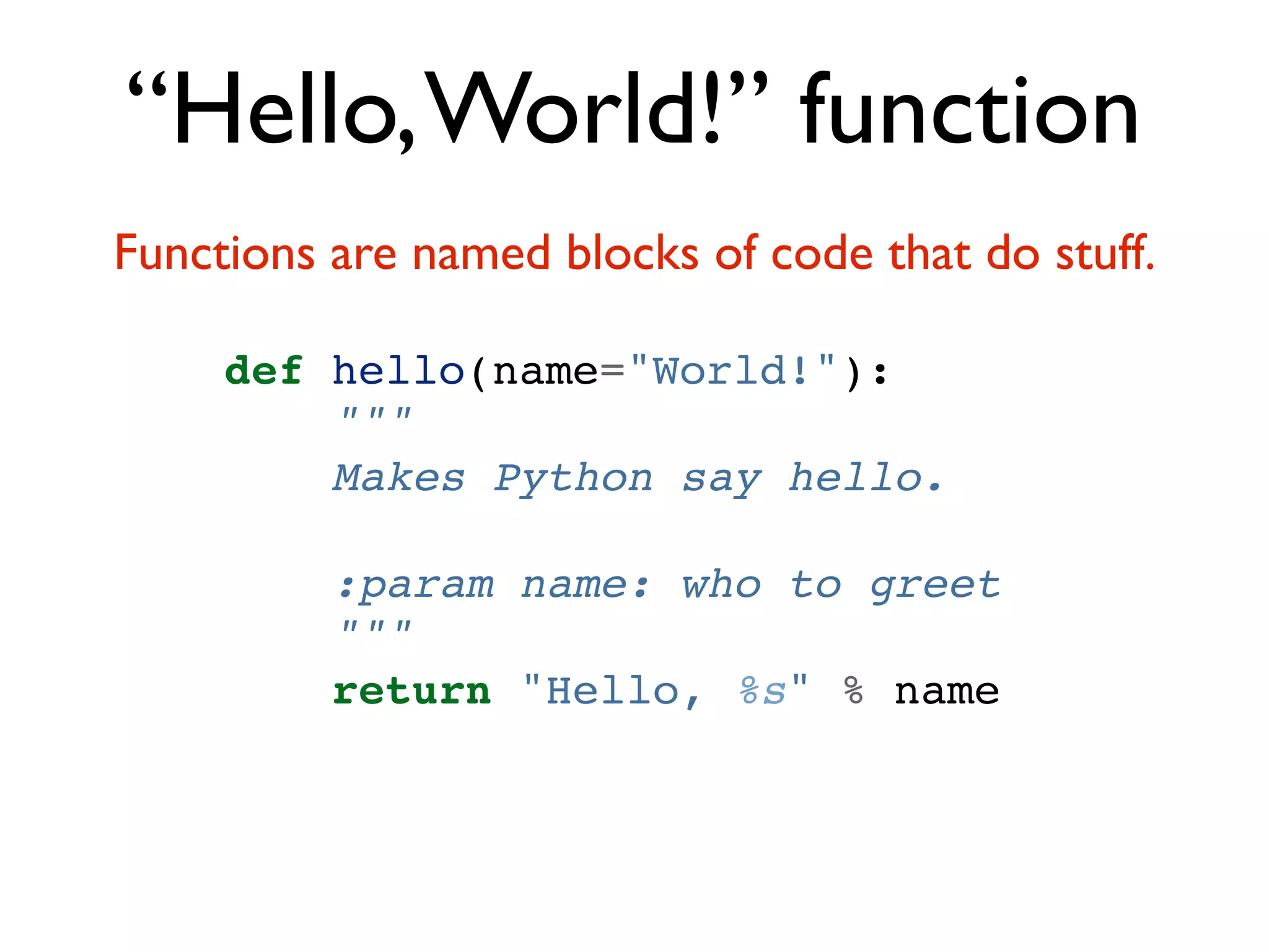 “Hello, World!” function Functions are named blocks of code that do stuff. def hello(name="World!"): """ Makes Python say hello. :param name: who to greet """ return "Hello, %s" % name 