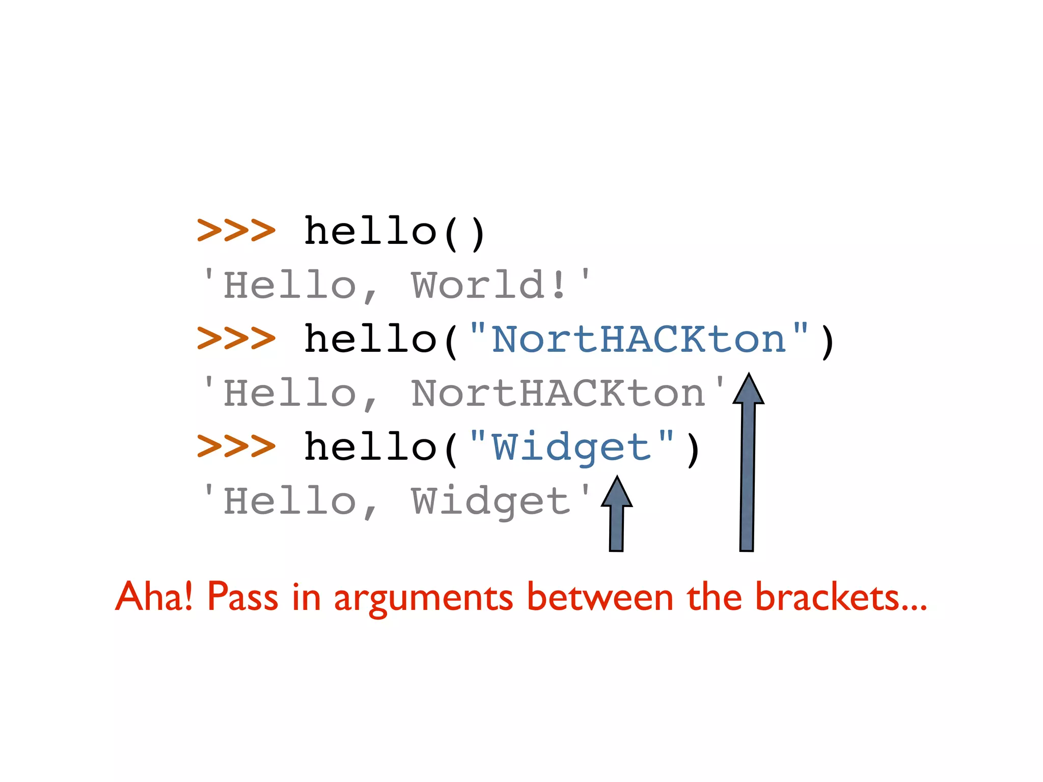 >>> hello() 'Hello, World!' >>> hello("NortHACKton") 'Hello, NortHACKton' >>> hello("Widget") 'Hello, Widget' Aha! Pass in arguments between the brackets... 
