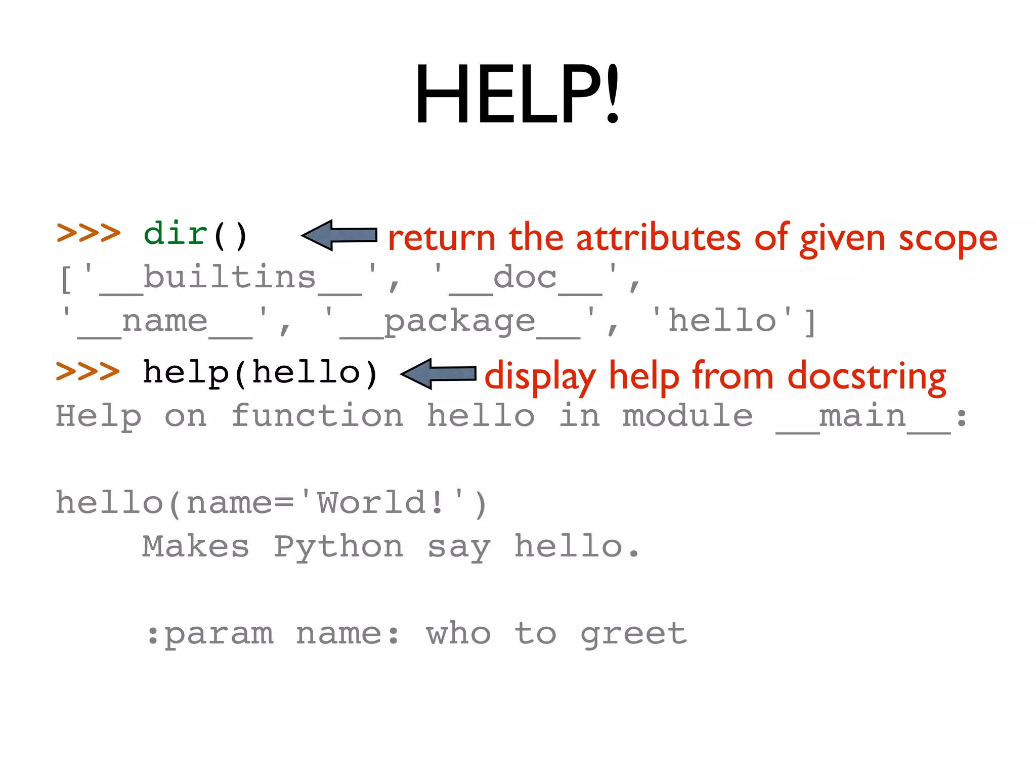 HELP! >>> dir() return the attributes of given scope ['__builtins__', '__doc__', '__name__', '__package__', 'hello'] >>> help(hello) display help from docstring Help on function hello in module __main__: hello(name='World!') Makes Python say hello. :param name: who to greet 