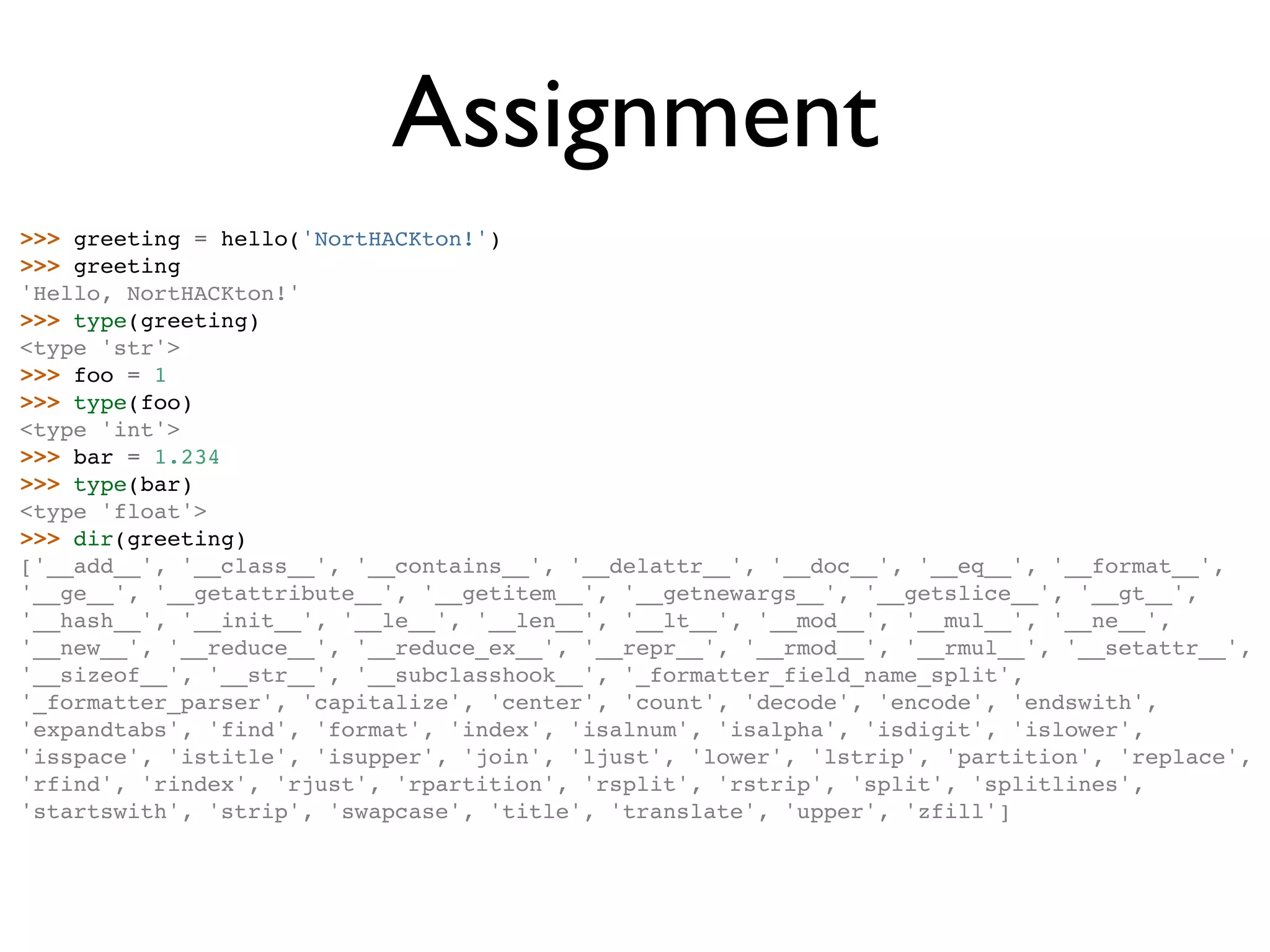 Assignment >>> greeting = hello('NortHACKton!') >>> greeting 'Hello, NortHACKton!' >>> type(greeting) <type 'str'> >>> foo = 1 >>> type(foo) <type 'int'> >>> bar = 1.234 >>> type(bar) <type 'float'> >>> dir(greeting) ['__add__', '__class__', '__contains__', '__delattr__', '__doc__', '__eq__', '__format__', '__ge__', '__getattribute__', '__getitem__', '__getnewargs__', '__getslice__', '__gt__', '__hash__', '__init__', '__le__', '__len__', '__lt__', '__mod__', '__mul__', '__ne__', '__new__', '__reduce__', '__reduce_ex__', '__repr__', '__rmod__', '__rmul__', '__setattr__', '__sizeof__', '__str__', '__subclasshook__', '_formatter_field_name_split', '_formatter_parser', 'capitalize', 'center', 'count', 'decode', 'encode', 'endswith', 'expandtabs', 'find', 'format', 'index', 'isalnum', 'isalpha', 'isdigit', 'islower', 'isspace', 'istitle', 'isupper', 'join', 'ljust', 'lower', 'lstrip', 'partition', 'replace', 'rfind', 'rindex', 'rjust', 'rpartition', 'rsplit', 'rstrip', 'split', 'splitlines', 'startswith', 'strip', 'swapcase', 'title', 'translate', 'upper', 'zfill'] 
