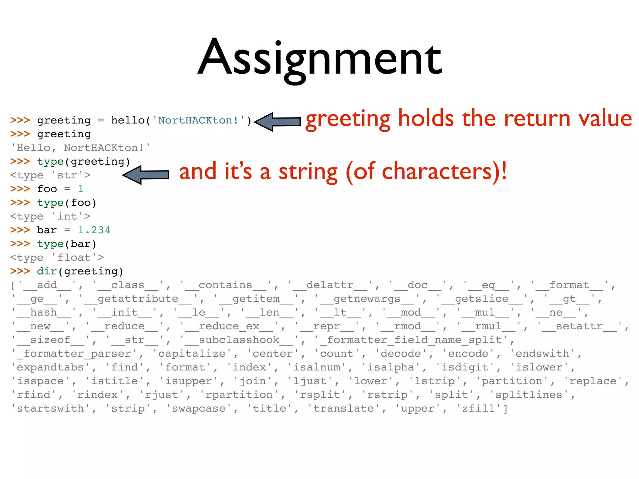 Assignment >>> greeting = hello('NortHACKton!') >>> greeting greeting holds the return value 'Hello, NortHACKton!' and it’s a string (of characters)! >>> type(greeting) <type 'str'> >>> foo = 1 >>> type(foo) <type 'int'> >>> bar = 1.234 >>> type(bar) <type 'float'> >>> dir(greeting) ['__add__', '__class__', '__contains__', '__delattr__', '__doc__', '__eq__', '__format__', '__ge__', '__getattribute__', '__getitem__', '__getnewargs__', '__getslice__', '__gt__', '__hash__', '__init__', '__le__', '__len__', '__lt__', '__mod__', '__mul__', '__ne__', '__new__', '__reduce__', '__reduce_ex__', '__repr__', '__rmod__', '__rmul__', '__setattr__', '__sizeof__', '__str__', '__subclasshook__', '_formatter_field_name_split', '_formatter_parser', 'capitalize', 'center', 'count', 'decode', 'encode', 'endswith', 'expandtabs', 'find', 'format', 'index', 'isalnum', 'isalpha', 'isdigit', 'islower', 'isspace', 'istitle', 'isupper', 'join', 'ljust', 'lower', 'lstrip', 'partition', 'replace', 'rfind', 'rindex', 'rjust', 'rpartition', 'rsplit', 'rstrip', 'split', 'splitlines', 'startswith', 'strip', 'swapcase', 'title', 'translate', 'upper', 'zfill'] 