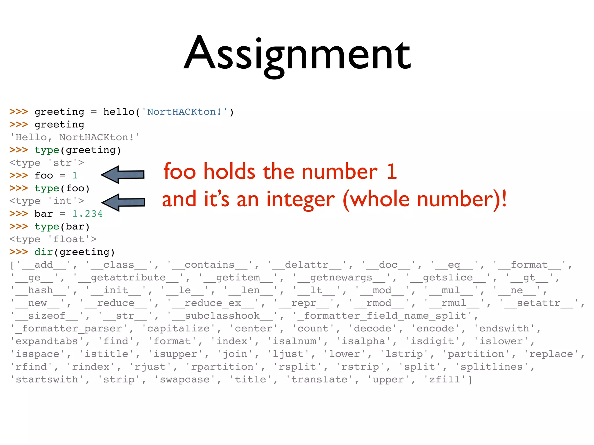 Assignment >>> greeting = hello('NortHACKton!') >>> greeting 'Hello, NortHACKton!' >>> type(greeting) foo holds the number 1 <type 'str'> >>> foo = 1 >>> type(foo) <type 'int'> >>> bar = 1.234 and it’s an integer (whole number)! >>> type(bar) <type 'float'> >>> dir(greeting) ['__add__', '__class__', '__contains__', '__delattr__', '__doc__', '__eq__', '__format__', '__ge__', '__getattribute__', '__getitem__', '__getnewargs__', '__getslice__', '__gt__', '__hash__', '__init__', '__le__', '__len__', '__lt__', '__mod__', '__mul__', '__ne__', '__new__', '__reduce__', '__reduce_ex__', '__repr__', '__rmod__', '__rmul__', '__setattr__', '__sizeof__', '__str__', '__subclasshook__', '_formatter_field_name_split', '_formatter_parser', 'capitalize', 'center', 'count', 'decode', 'encode', 'endswith', 'expandtabs', 'find', 'format', 'index', 'isalnum', 'isalpha', 'isdigit', 'islower', 'isspace', 'istitle', 'isupper', 'join', 'ljust', 'lower', 'lstrip', 'partition', 'replace', 'rfind', 'rindex', 'rjust', 'rpartition', 'rsplit', 'rstrip', 'split', 'splitlines', 'startswith', 'strip', 'swapcase', 'title', 'translate', 'upper', 'zfill'] 