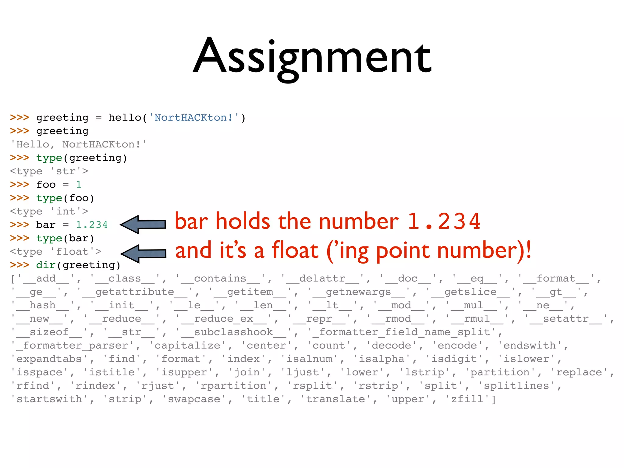 Assignment >>> greeting = hello('NortHACKton!') >>> greeting 'Hello, NortHACKton!' >>> type(greeting) <type 'str'> >>> foo = 1 >>> type(foo) bar holds the number 1.234 <type 'int'> >>> bar = 1.234 >>> type(bar) <type 'float'> >>> dir(greeting) and it’s a ﬂoat (’ing point number)! ['__add__', '__class__', '__contains__', '__delattr__', '__doc__', '__eq__', '__format__', '__ge__', '__getattribute__', '__getitem__', '__getnewargs__', '__getslice__', '__gt__', '__hash__', '__init__', '__le__', '__len__', '__lt__', '__mod__', '__mul__', '__ne__', '__new__', '__reduce__', '__reduce_ex__', '__repr__', '__rmod__', '__rmul__', '__setattr__', '__sizeof__', '__str__', '__subclasshook__', '_formatter_field_name_split', '_formatter_parser', 'capitalize', 'center', 'count', 'decode', 'encode', 'endswith', 'expandtabs', 'find', 'format', 'index', 'isalnum', 'isalpha', 'isdigit', 'islower', 'isspace', 'istitle', 'isupper', 'join', 'ljust', 'lower', 'lstrip', 'partition', 'replace', 'rfind', 'rindex', 'rjust', 'rpartition', 'rsplit', 'rstrip', 'split', 'splitlines', 'startswith', 'strip', 'swapcase', 'title', 'translate', 'upper', 'zfill'] 