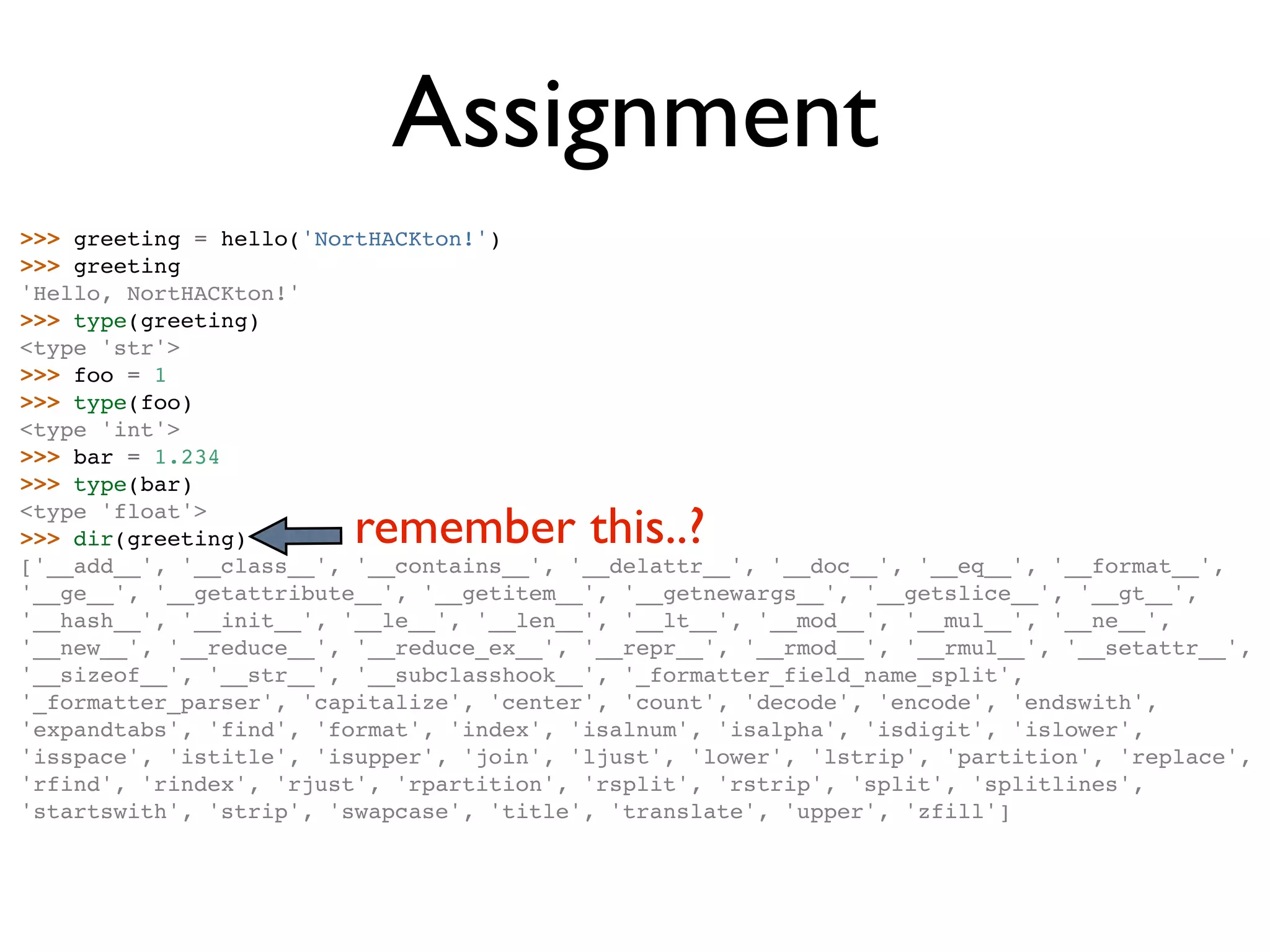 Assignment >>> greeting = hello('NortHACKton!') >>> greeting 'Hello, NortHACKton!' >>> type(greeting) <type 'str'> >>> foo = 1 >>> type(foo) <type 'int'> >>> bar = 1.234 >>> type(bar) <type 'float'> >>> dir(greeting) remember this..? ['__add__', '__class__', '__contains__', '__delattr__', '__doc__', '__eq__', '__format__', '__ge__', '__getattribute__', '__getitem__', '__getnewargs__', '__getslice__', '__gt__', '__hash__', '__init__', '__le__', '__len__', '__lt__', '__mod__', '__mul__', '__ne__', '__new__', '__reduce__', '__reduce_ex__', '__repr__', '__rmod__', '__rmul__', '__setattr__', '__sizeof__', '__str__', '__subclasshook__', '_formatter_field_name_split', '_formatter_parser', 'capitalize', 'center', 'count', 'decode', 'encode', 'endswith', 'expandtabs', 'find', 'format', 'index', 'isalnum', 'isalpha', 'isdigit', 'islower', 'isspace', 'istitle', 'isupper', 'join', 'ljust', 'lower', 'lstrip', 'partition', 'replace', 'rfind', 'rindex', 'rjust', 'rpartition', 'rsplit', 'rstrip', 'split', 'splitlines', 'startswith', 'strip', 'swapcase', 'title', 'translate', 'upper', 'zfill'] 