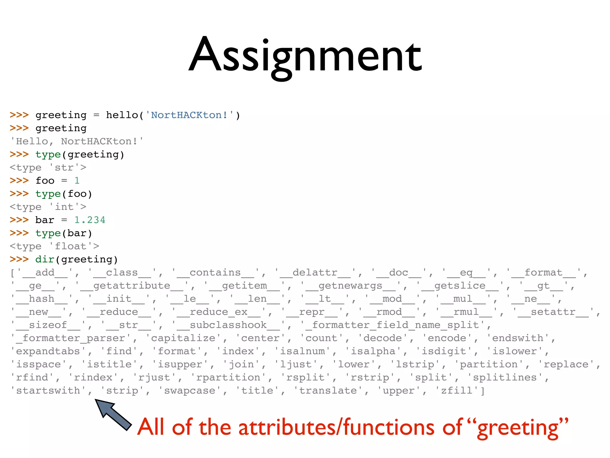 Assignment >>> greeting = hello('NortHACKton!') >>> greeting 'Hello, NortHACKton!' >>> type(greeting) <type 'str'> >>> foo = 1 >>> type(foo) <type 'int'> >>> bar = 1.234 >>> type(bar) <type 'float'> >>> dir(greeting) ['__add__', '__class__', '__contains__', '__delattr__', '__doc__', '__eq__', '__format__', '__ge__', '__getattribute__', '__getitem__', '__getnewargs__', '__getslice__', '__gt__', '__hash__', '__init__', '__le__', '__len__', '__lt__', '__mod__', '__mul__', '__ne__', '__new__', '__reduce__', '__reduce_ex__', '__repr__', '__rmod__', '__rmul__', '__setattr__', '__sizeof__', '__str__', '__subclasshook__', '_formatter_field_name_split', '_formatter_parser', 'capitalize', 'center', 'count', 'decode', 'encode', 'endswith', 'expandtabs', 'find', 'format', 'index', 'isalnum', 'isalpha', 'isdigit', 'islower', 'isspace', 'istitle', 'isupper', 'join', 'ljust', 'lower', 'lstrip', 'partition', 'replace', 'rfind', 'rindex', 'rjust', 'rpartition', 'rsplit', 'rstrip', 'split', 'splitlines', 'startswith', 'strip', 'swapcase', 'title', 'translate', 'upper', 'zfill'] All of the attributes/functions of “greeting” 