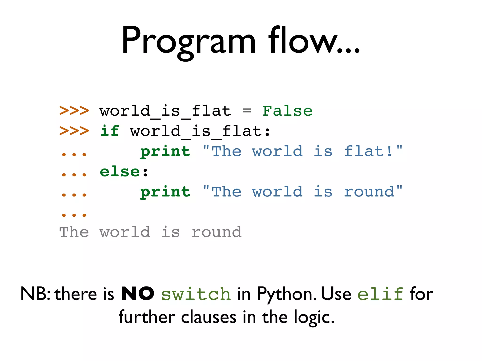 Program ﬂow... >>> world_is_flat = False >>> if world_is_flat: ... print "The world is flat!" ... else: ... print "The world is round" ... The world is round NB: there is NO switch in Python. Use elif for further clauses in the logic. 