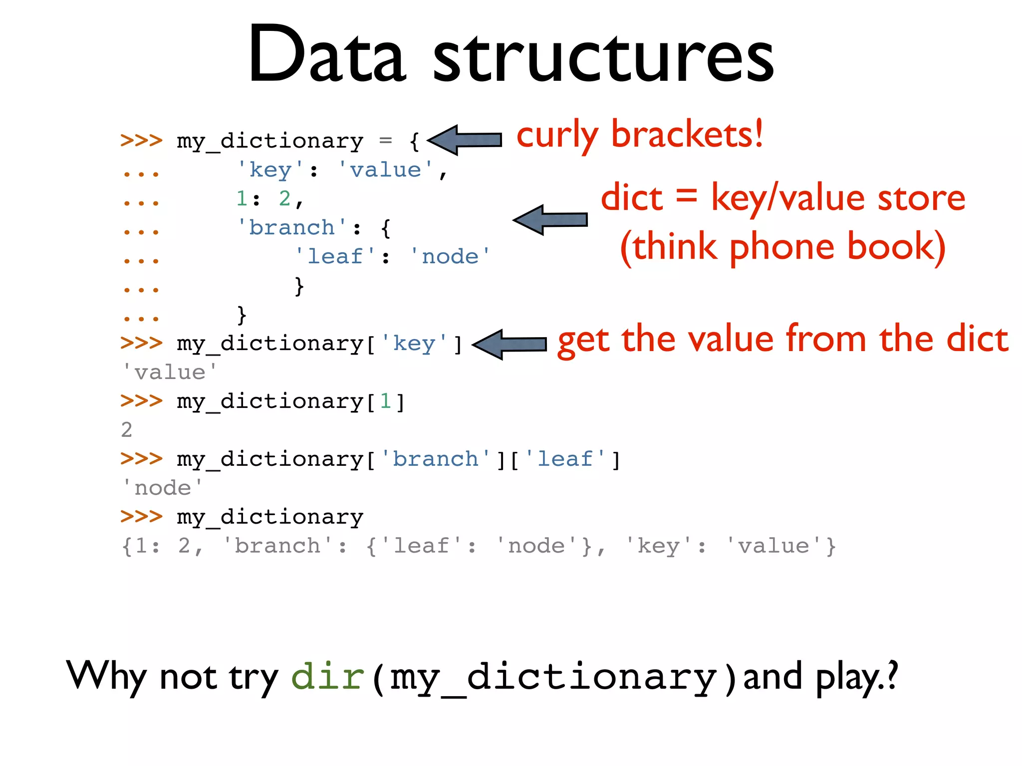 Data structures >>> my_dictionary = { curly brackets! ... 'key': 'value', ... 1: 2, dict = key/value store ... 'branch': { ... 'leaf': 'node' (think phone book) ... } ... } >>> my_dictionary['key'] get the value from the dict 'value' >>> my_dictionary[1] 2 >>> my_dictionary['branch']['leaf'] 'node' >>> my_dictionary {1: 2, 'branch': {'leaf': 'node'}, 'key': 'value'} Why not try dir(my_dictionary)and play.? 