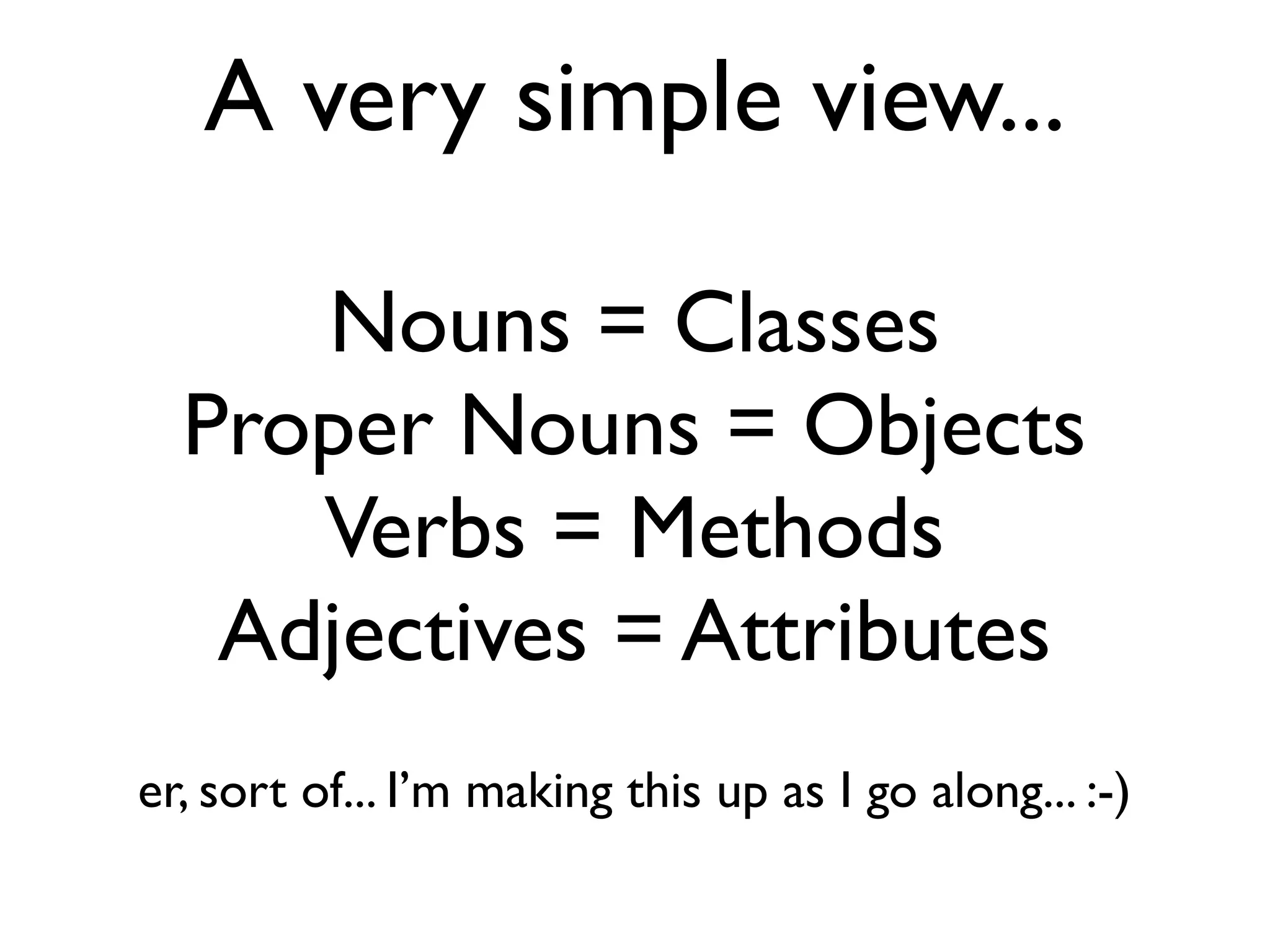 A very simple view... Nouns = Classes Proper Nouns = Objects Verbs = Methods Adjectives = Attributes er, sort of... I’m making this up as I go along... :-) 