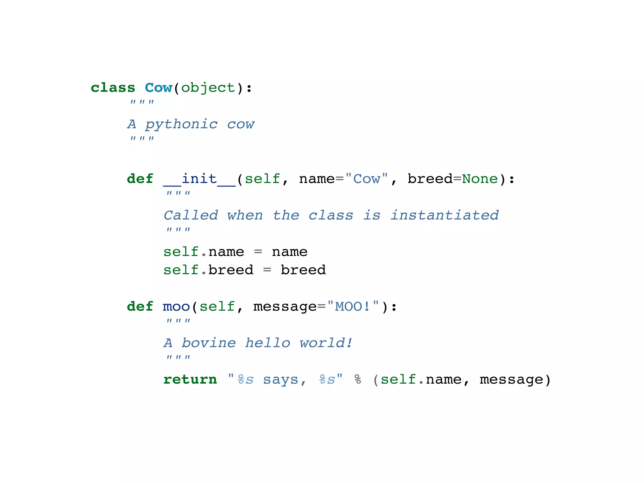 class Cow(object): """ A pythonic cow """ def __init__(self, name="Cow", breed=None): """ Called when the class is instantiated """ self.name = name self.breed = breed def moo(self, message="MOO!"): """ A bovine hello world! """ return "%s says, %s" % (self.name, message) 