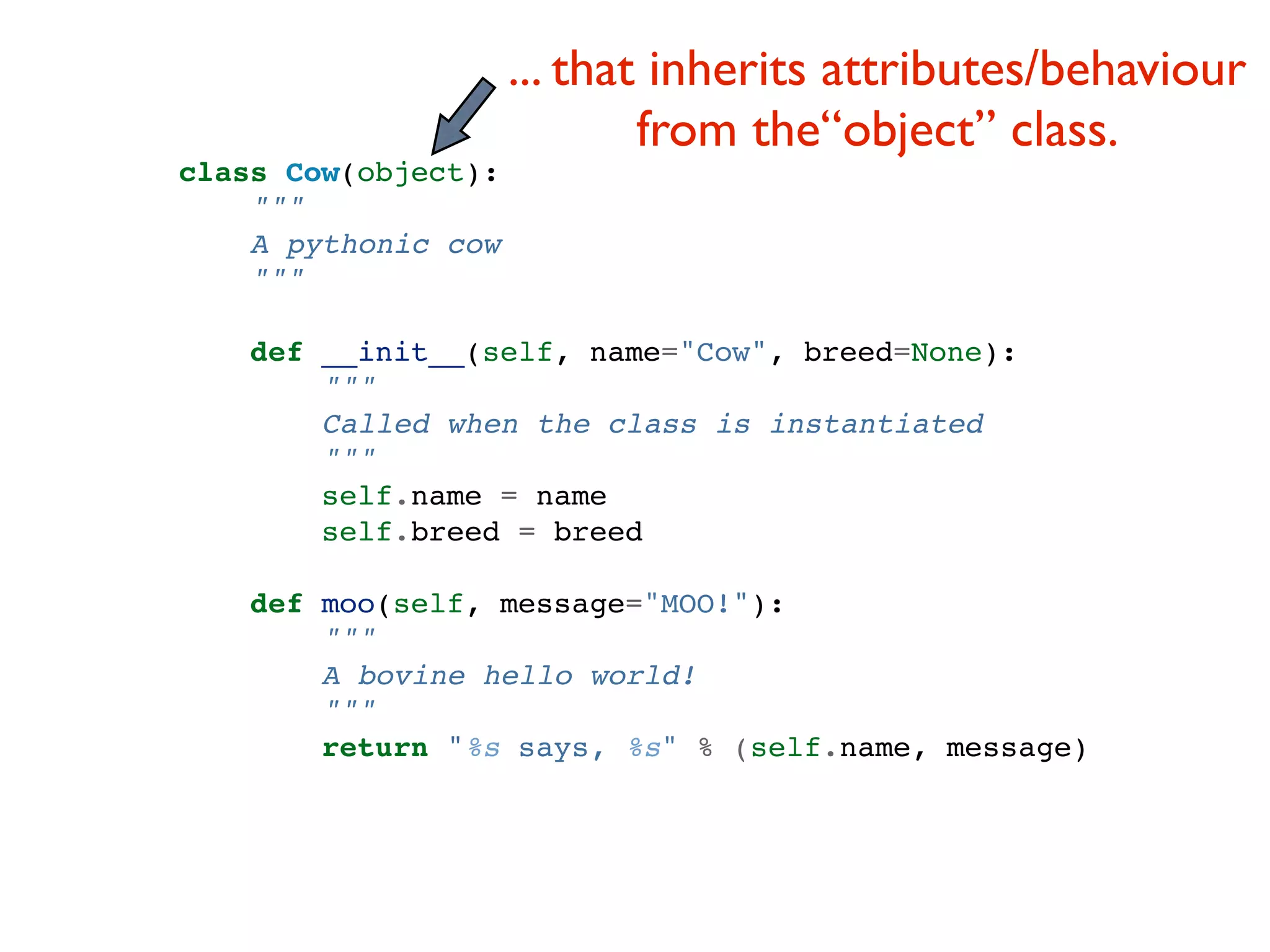... that inherits attributes/behaviour from the“object” class. class Cow(object): """ A pythonic cow """ def __init__(self, name="Cow", breed=None): """ Called when the class is instantiated """ self.name = name self.breed = breed def moo(self, message="MOO!"): """ A bovine hello world! """ return "%s says, %s" % (self.name, message) 
