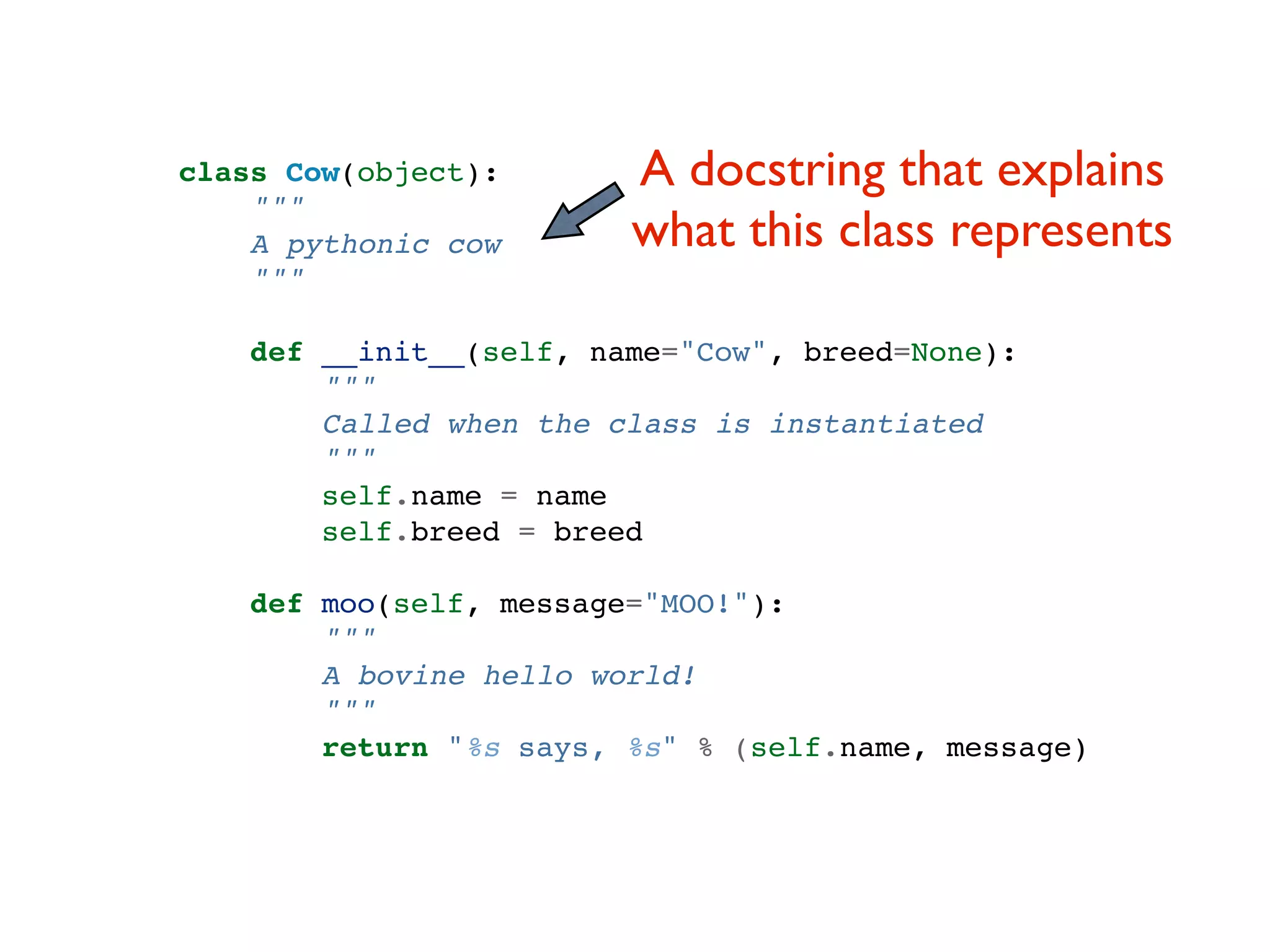 class Cow(object): A docstring that explains """ A pythonic cow what this class represents """ def __init__(self, name="Cow", breed=None): """ Called when the class is instantiated """ self.name = name self.breed = breed def moo(self, message="MOO!"): """ A bovine hello world! """ return "%s says, %s" % (self.name, message) 