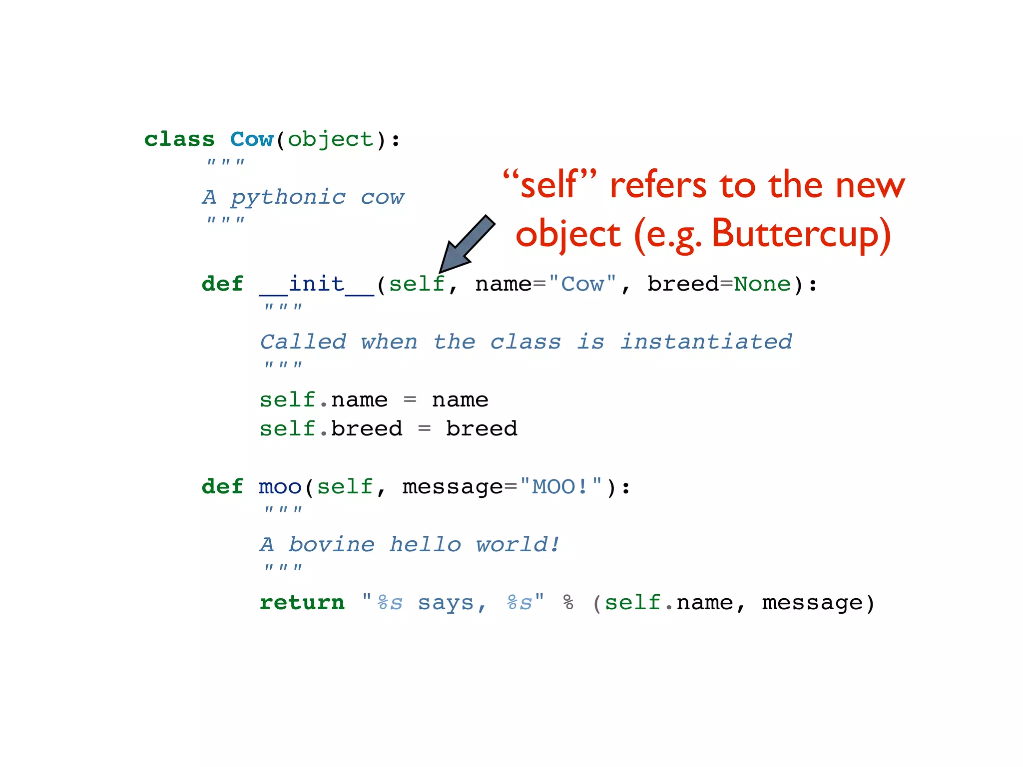 class Cow(object): """ A pythonic cow “self” refers to the new """ object (e.g. Buttercup) def __init__(self, name="Cow", breed=None): """ Called when the class is instantiated """ self.name = name self.breed = breed def moo(self, message="MOO!"): """ A bovine hello world! """ return "%s says, %s" % (self.name, message) 