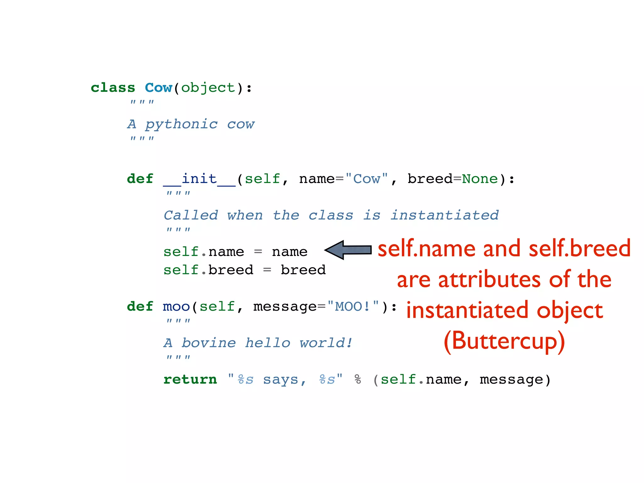 class Cow(object): """ A pythonic cow """ def __init__(self, name="Cow", breed=None): """ Called when the class is instantiated """ self.name = name self.name and self.breed self.breed = breed are attributes of the def moo(self, message="MOO!"): instantiated object """ A bovine hello world! (Buttercup) """ return "%s says, %s" % (self.name, message) 