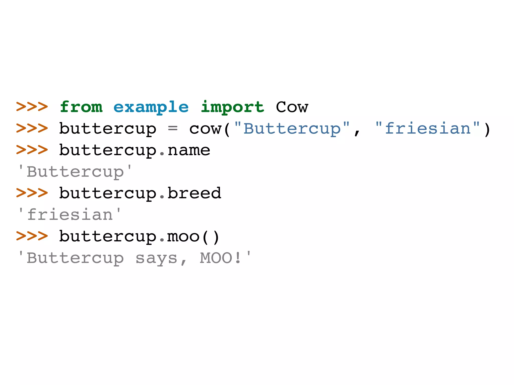 >>> from example import Cow >>> buttercup = cow("Buttercup", "friesian") >>> buttercup.name 'Buttercup' >>> buttercup.breed 'friesian' >>> buttercup.moo() 'Buttercup says, MOO!' 