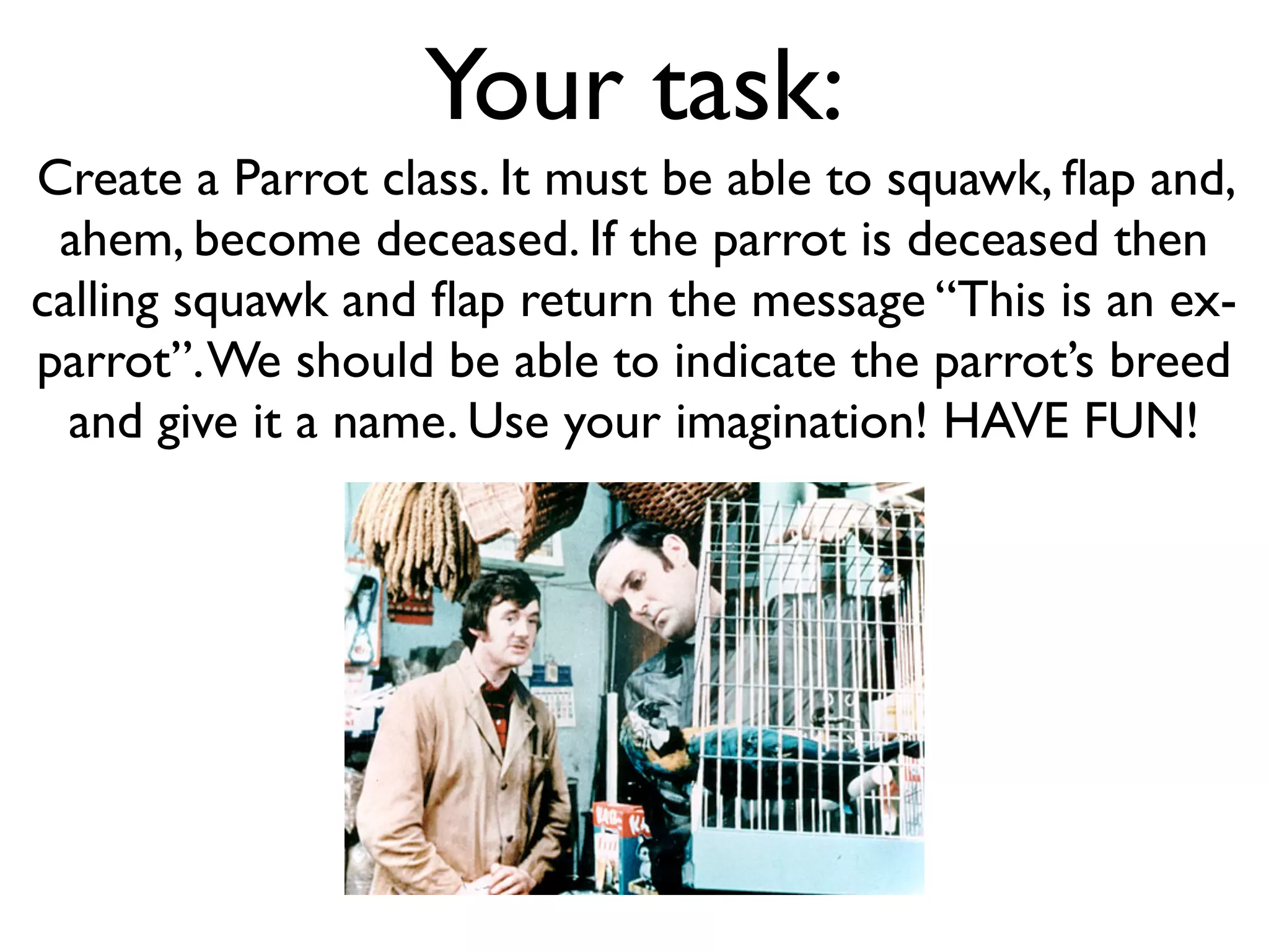 Your task: Create a Parrot class. It must be able to squawk, ﬂap and, ahem, become deceased. If the parrot is deceased then calling squawk and ﬂap return the message “This is an ex- parrot”. We should be able to indicate the parrot’s breed and give it a name. Use your imagination! HAVE FUN! 