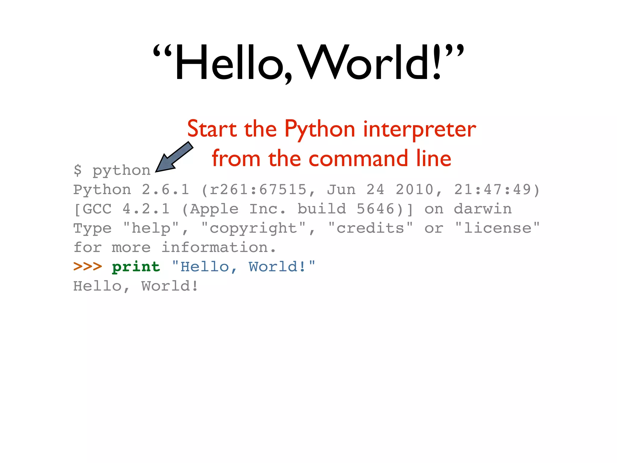 “Hello, World!” Start the Python interpreter $ python from the command line Python 2.6.1 (r261:67515, Jun 24 2010, 21:47:49) [GCC 4.2.1 (Apple Inc. build 5646)] on darwin Type "help", "copyright", "credits" or "license" for more information. >>> print "Hello, World!" Hello, World! 