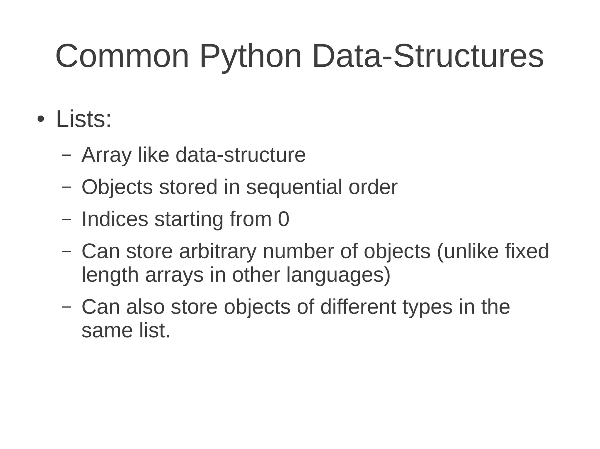 Common Python Data-Structures
●   Lists:
    –   Array like data-structure
    –   Objects stored in sequential order
    –   Indices starting from 0
    –   Can store arbitrary number of objects (unlike fixed
        length arrays in other languages)
    –   Can also store objects of different types in the
        same list.
 