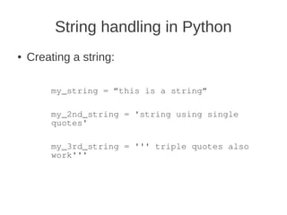 String handling in Python
●   Creating a string:

         my_string = “this is a string”

         my_2nd_string = 'string using single
         quotes'

         my_3rd_string = ''' triple quotes also
         work'''
 