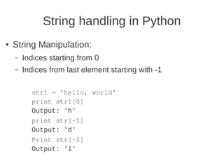 String handling in Python
●   String Manipulation:
    –   Indices starting from 0
    –   Indices from last element starting with -1

          str1 = 'hello, world'
          print str1[0]
          Output: 'h'
          print str[-1]
          Output: 'd'
          Print str[-2]
          Output: 'l'
 