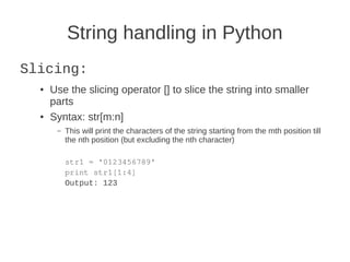 String handling in Python
Slicing:
  ●   Use the slicing operator [] to slice the string into smaller
      parts
  ●   Syntax: str[m:n]
       –   This will print the characters of the string starting from the mth position till
           the nth position (but excluding the nth character)

           str1 = '0123456789'
           print str1[1:4]
           Output: 123
 