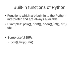 Built-in functions of Python
●   Functions which are built-in to the Python
    interpreter and are always available
●   Examples: pow(), print(), open(), int(), str(),
    etc.

●   Some useful BIFs:
    –   type(), help(), dir()
 
