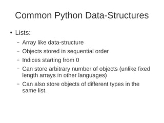 Common Python Data-Structures
●   Lists:
    –   Array like data-structure
    –   Objects stored in sequential order
    –   Indices starting from 0
    –   Can store arbitrary number of objects (unlike fixed
        length arrays in other languages)
    –   Can also store objects of different types in the
        same list.
 