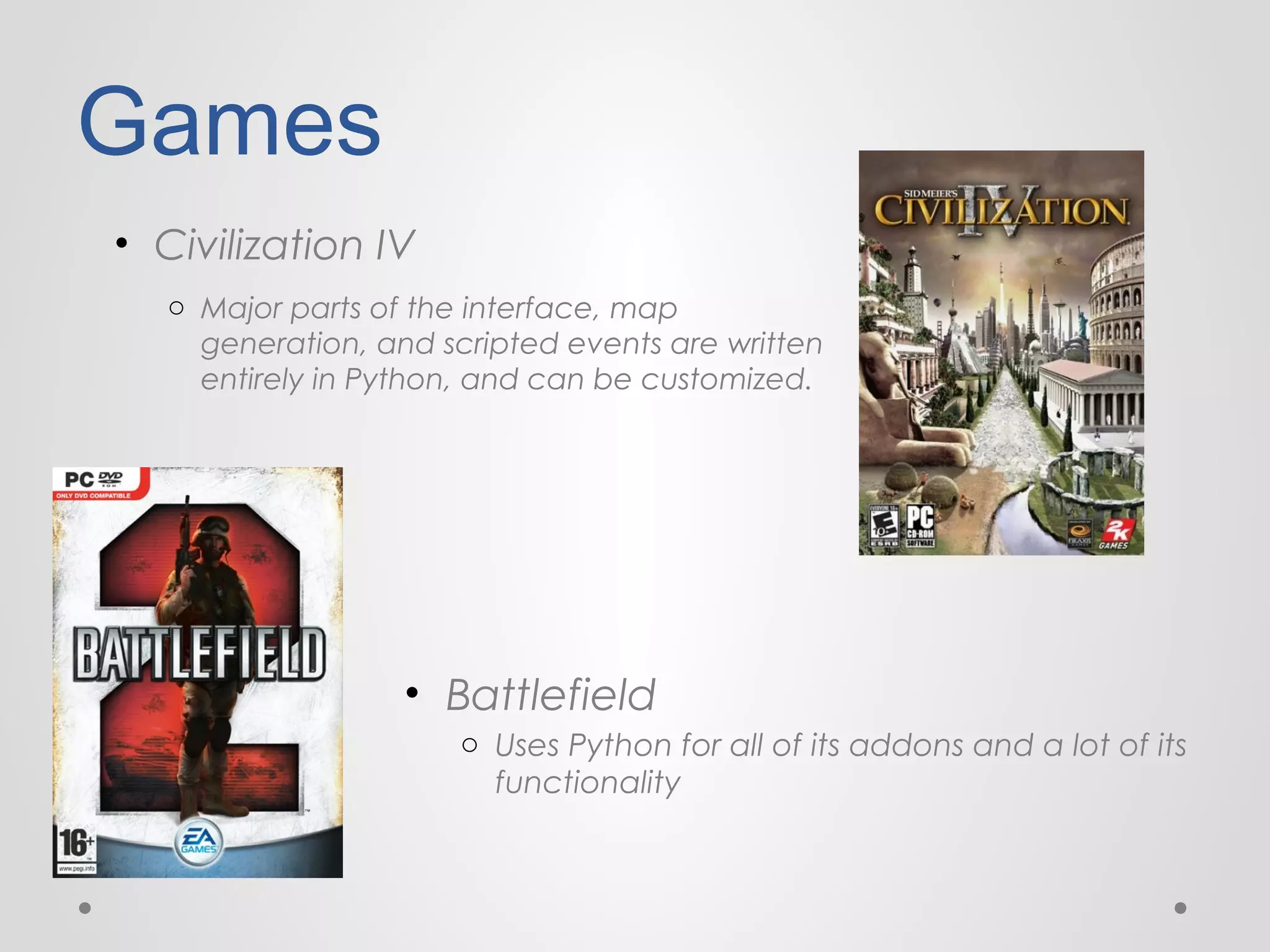 Games
• Civilization IV
o Major parts of the interface, map
generation, and scripted events are written
entirely in Python, and can be customized.

• Battlefield
o Uses Python for all of its addons and a lot of its
functionality

 