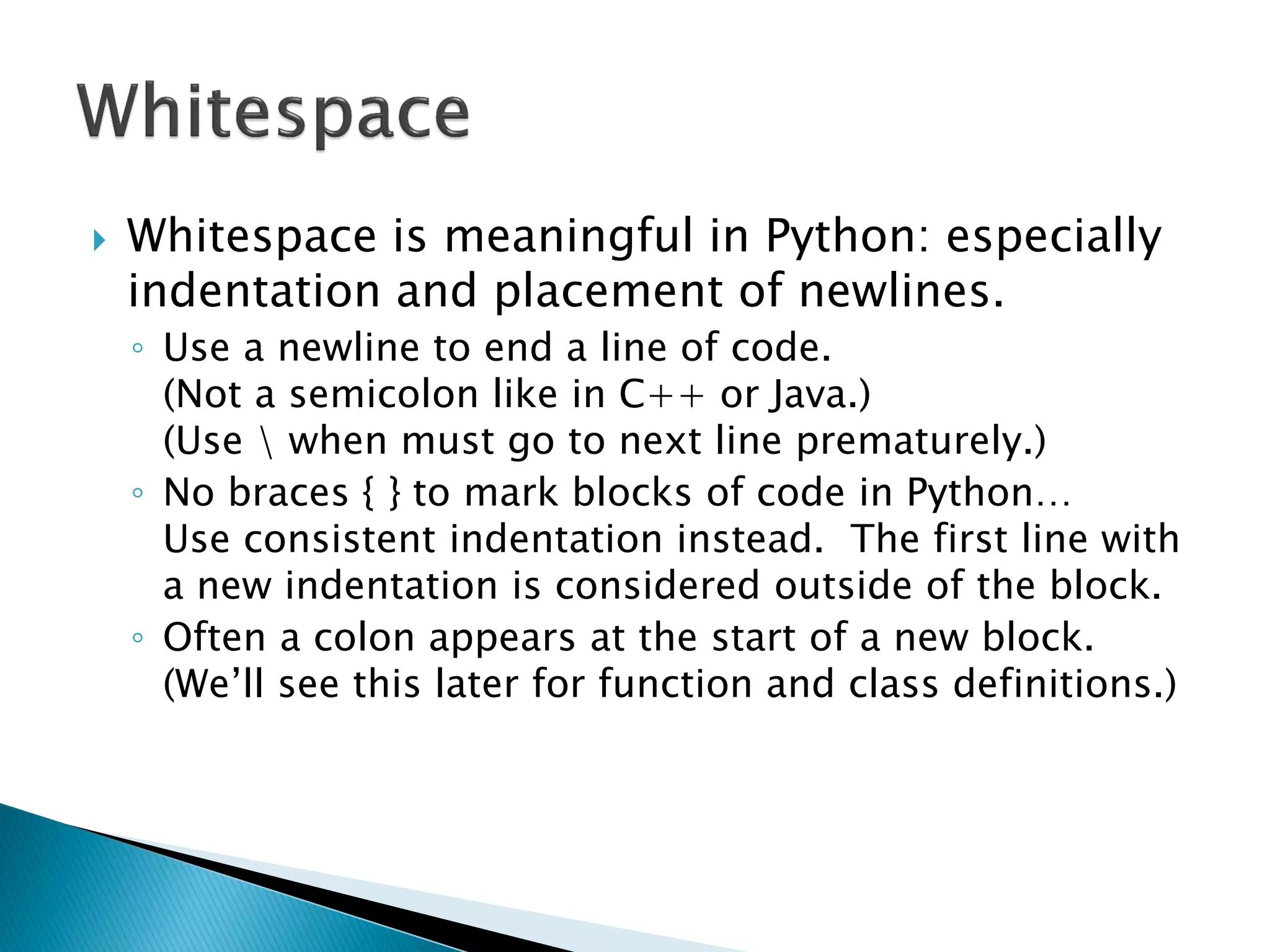 Whitespace is meaningful in Python: especially indentation and placement of newlines. ◦Use a newline to end a line of code. (Not a semicolon like in C++ or Java.) (Use when must go to next line prematurely.) ◦No braces { } to mark blocks of code in Python… Use consistent indentation instead. The first line with a new indentation is considered outside of the block. ◦Often a colon appears at the start of a new block. (We‘ll see this later for function and class definitions.) 
