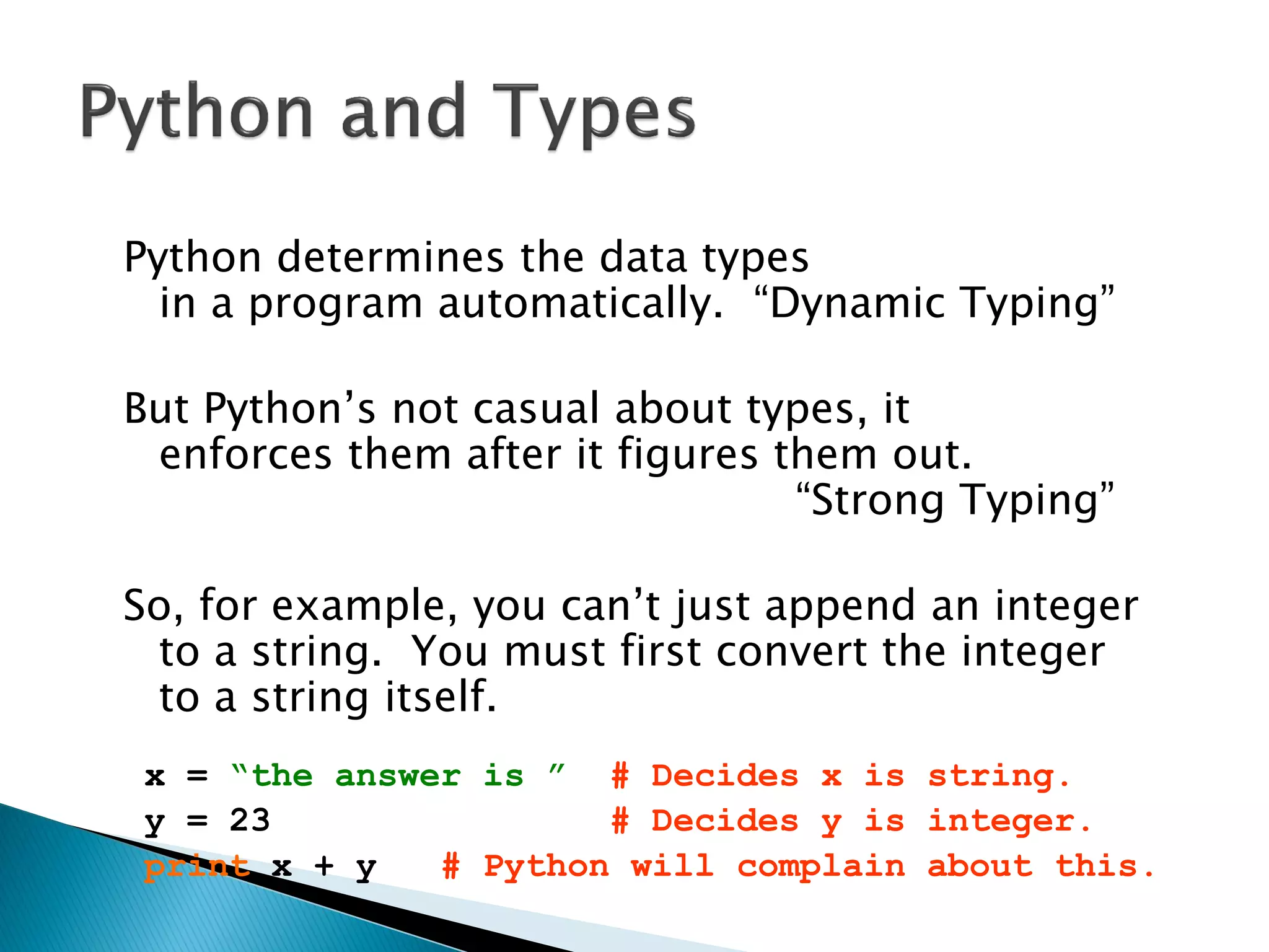 Python determines the data types in a program automatically. ―Dynamic Typing‖ But Python‘s not casual about types, it enforces them after it figures them out. ―Strong Typing‖ So, for example, you can‘t just append an integer to a string. You must first convert the integer to a string itself. x = “the answer is ” # Decides x is string. y = 23 # Decides y is integer. print x + y # Python will complain about this. 