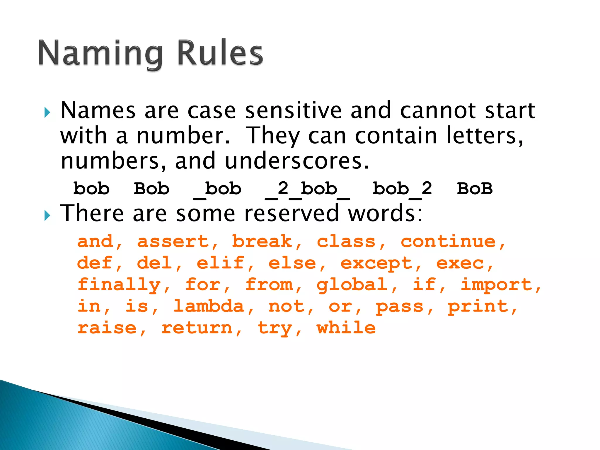 Names are case sensitive and cannot start with a number. They can contain letters, numbers, and underscores. bob Bob _bob _2_bob_ bob_2 BoB There are some reserved words: and, assert, break, class, continue, def, del, elif, else, except, exec, finally, for, from, global, if, import, in, is, lambda, not, or, pass, print, raise, return, try, while 