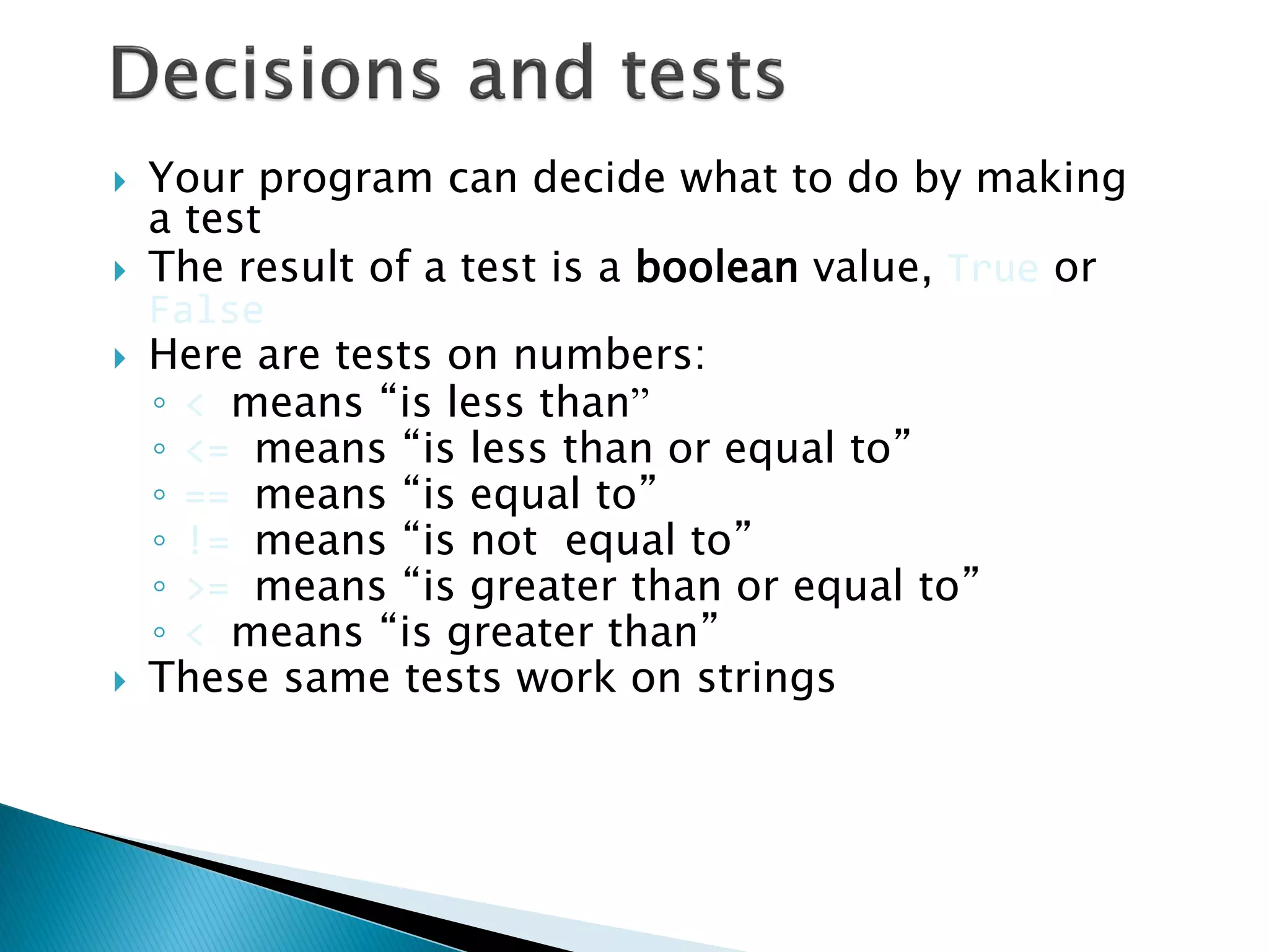 Your program can decide what to do by making a test The result of a test is a boolean value, True or False Here are tests on numbers: ◦< means “is less than” ◦<= means “is less than or equal to” ◦== means “is equal to” ◦!= means “is not equal to” ◦>= means “is greater than or equal to” ◦< means “is greater than” These same tests work on strings 