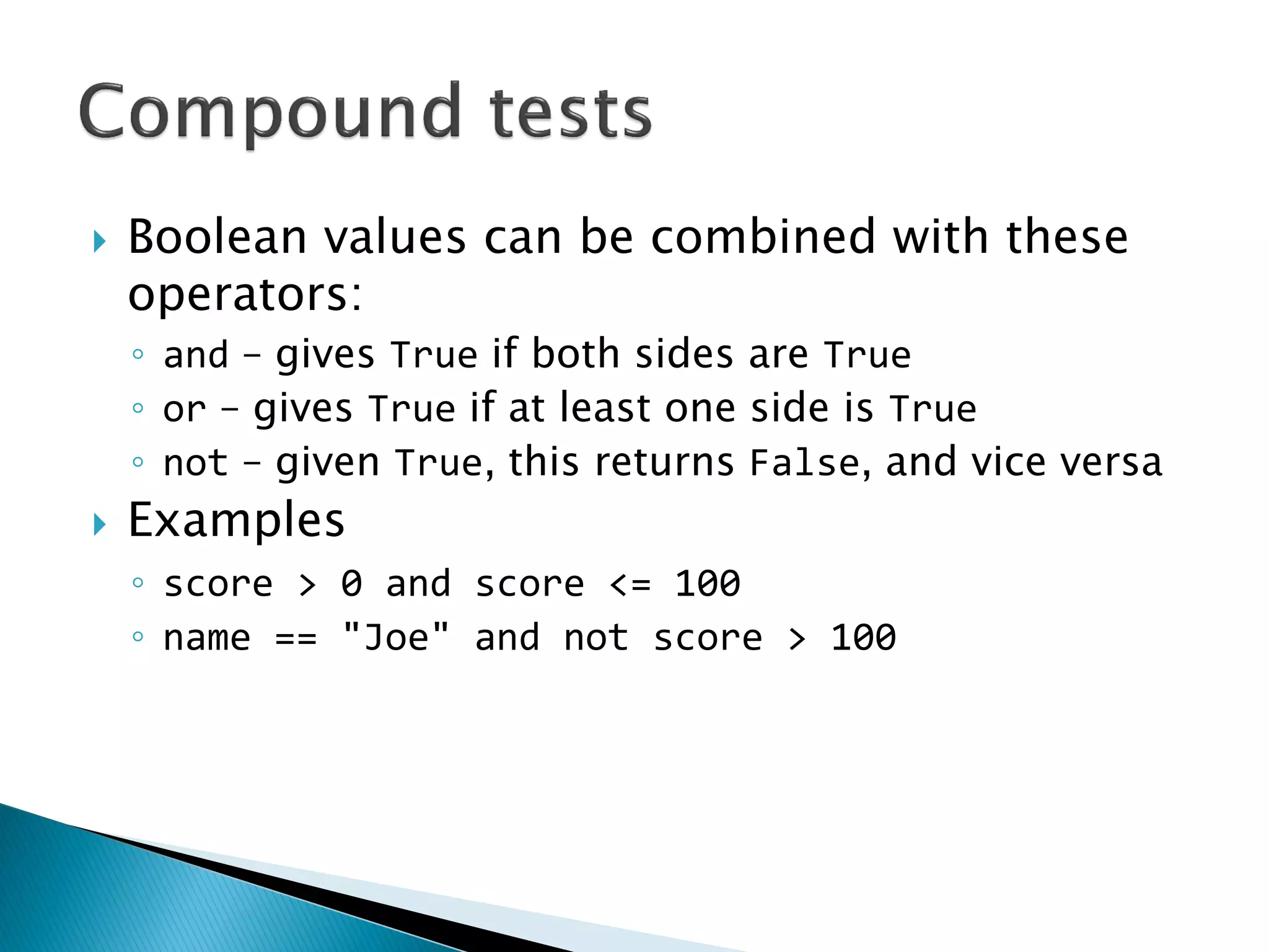 Boolean values can be combined with these operators: ◦and – gives True if both sides are True ◦or – gives True if at least one side is True ◦not – given True, this returns False, and vice versa Examples ◦score > 0 and score <= 100 ◦name == "Joe" and not score > 100 