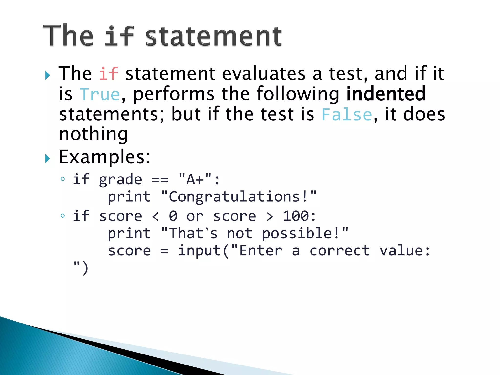 The if statement evaluates a test, and if it is True, performs the following indented statements; but if the test is False, it does nothing Examples: ◦if grade == "A+": print "Congratulations!" ◦if score < 0 or score > 100: print "That’s not possible!" score = input("Enter a correct value: ") 