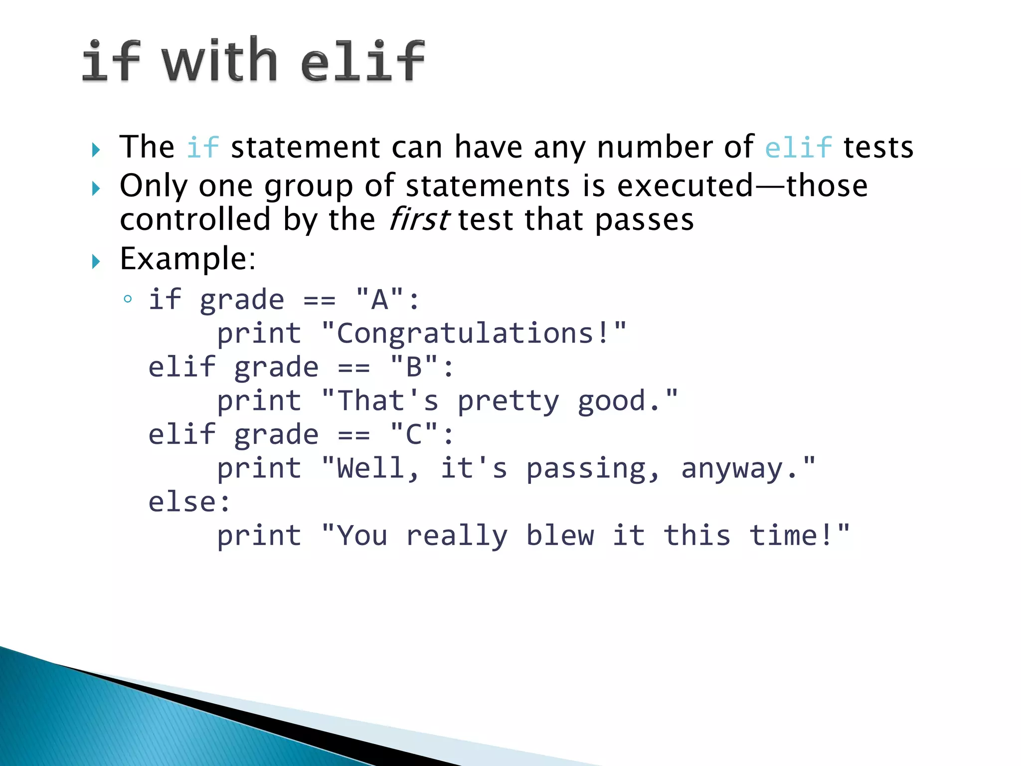 The if statement can have any number of elif tests Only one group of statements is executed—those controlled by the first test that passes Example: ◦if grade == "A": print "Congratulations!" elif grade == "B": print "That's pretty good." elif grade == "C": print "Well, it's passing, anyway." else: print "You really blew it this time!" 
