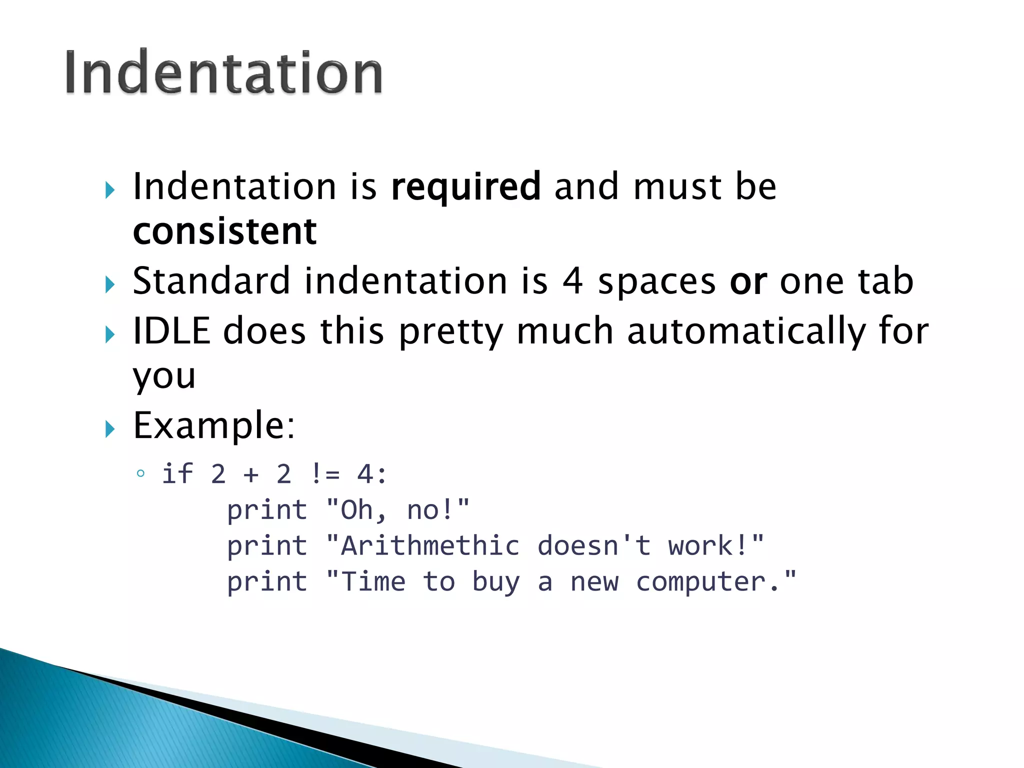 Indentation is required and must be consistent Standard indentation is 4 spaces or one tab IDLE does this pretty much automatically for you Example: ◦if 2 + 2 != 4: print "Oh, no!" print "Arithmethic doesn't work!" print "Time to buy a new computer." 