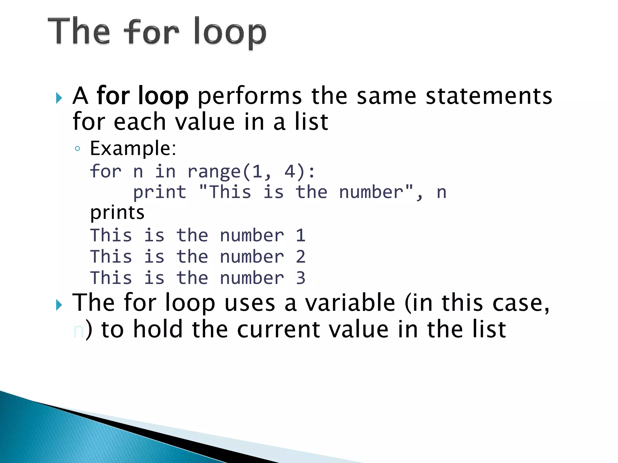 A for loop performs the same statements for each value in a list ◦Example: for n in range(1, 4): print "This is the number", n prints This is the number 1 This is the number 2 This is the number 3 The for loop uses a variable (in this case, n) to hold the current value in the list 