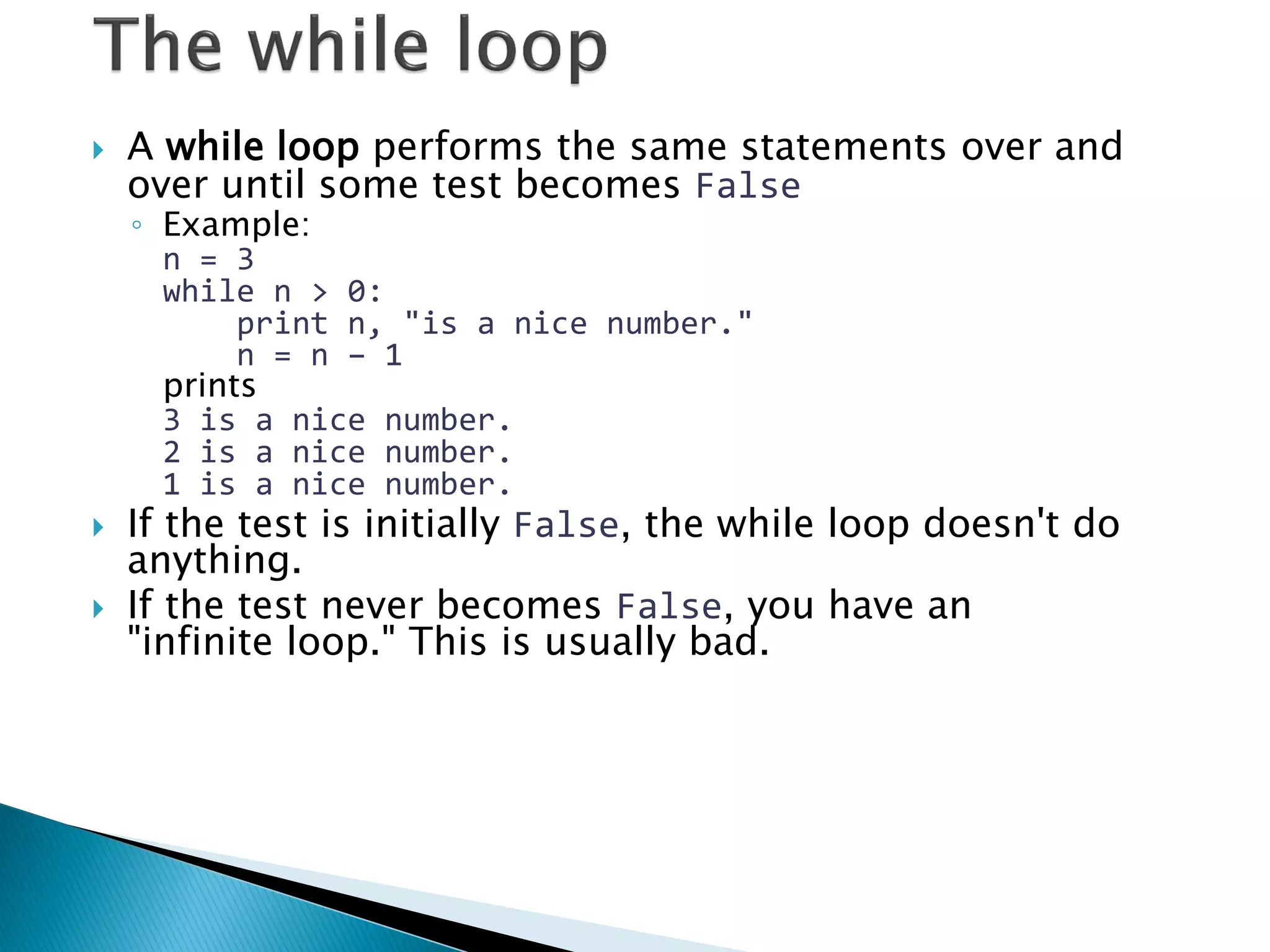 A while loop performs the same statements over and over until some test becomes False ◦Example: n = 3 while n > 0: print n, "is a nice number." n = n – 1 prints 3 is a nice number. 2 is a nice number. 1 is a nice number. If the test is initially False, the while loop doesn't do anything. If the test never becomes False, you have an "infinite loop." This is usually bad. 