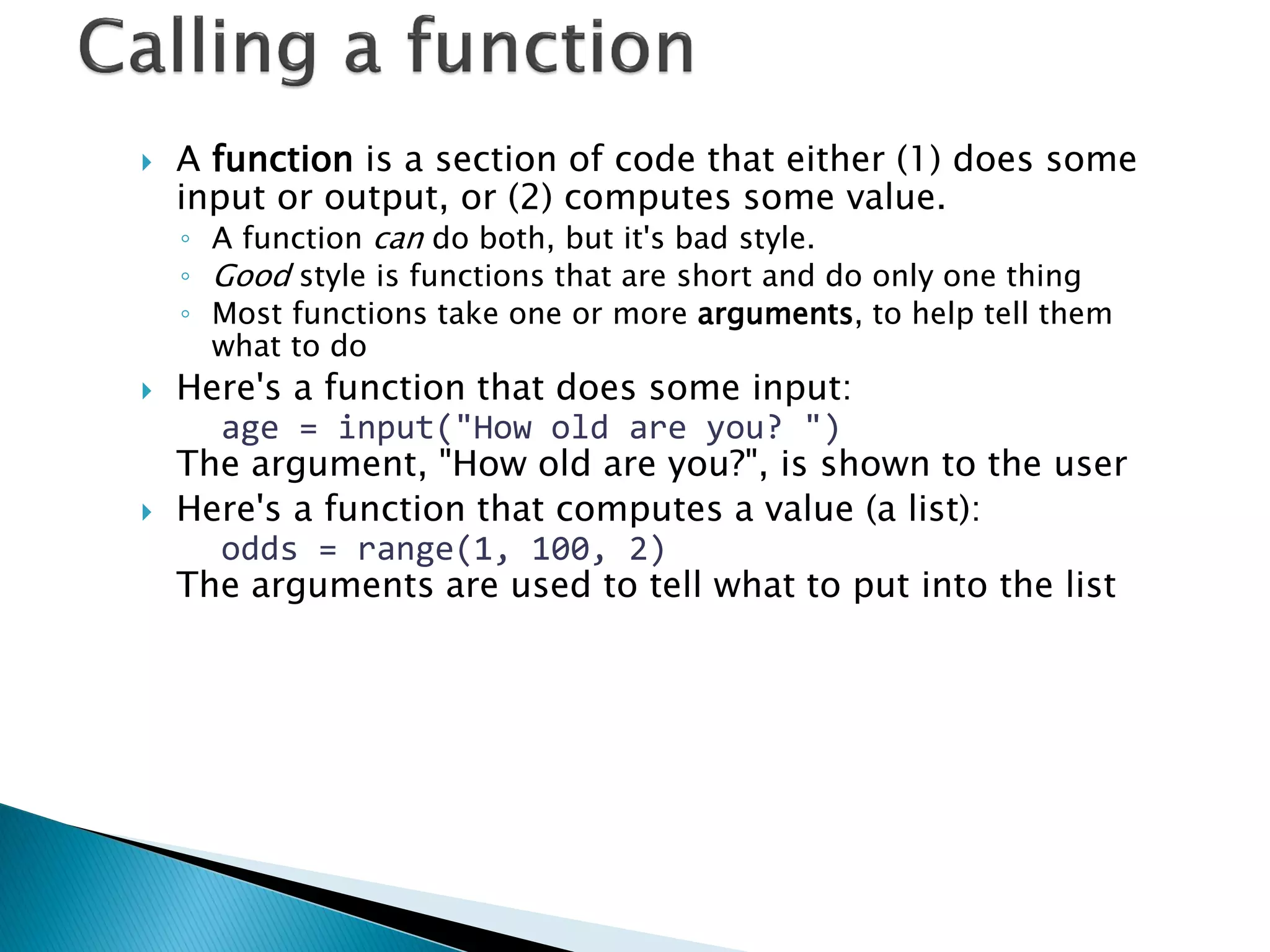 A function is a section of code that either (1) does some input or output, or (2) computes some value. ◦A function can do both, but it's bad style. ◦Good style is functions that are short and do only one thing ◦Most functions take one or more arguments, to help tell them what to do Here's a function that does some input: age = input("How old are you? ") The argument, "How old are you?", is shown to the user Here's a function that computes a value (a list): odds = range(1, 100, 2) The arguments are used to tell what to put into the list 