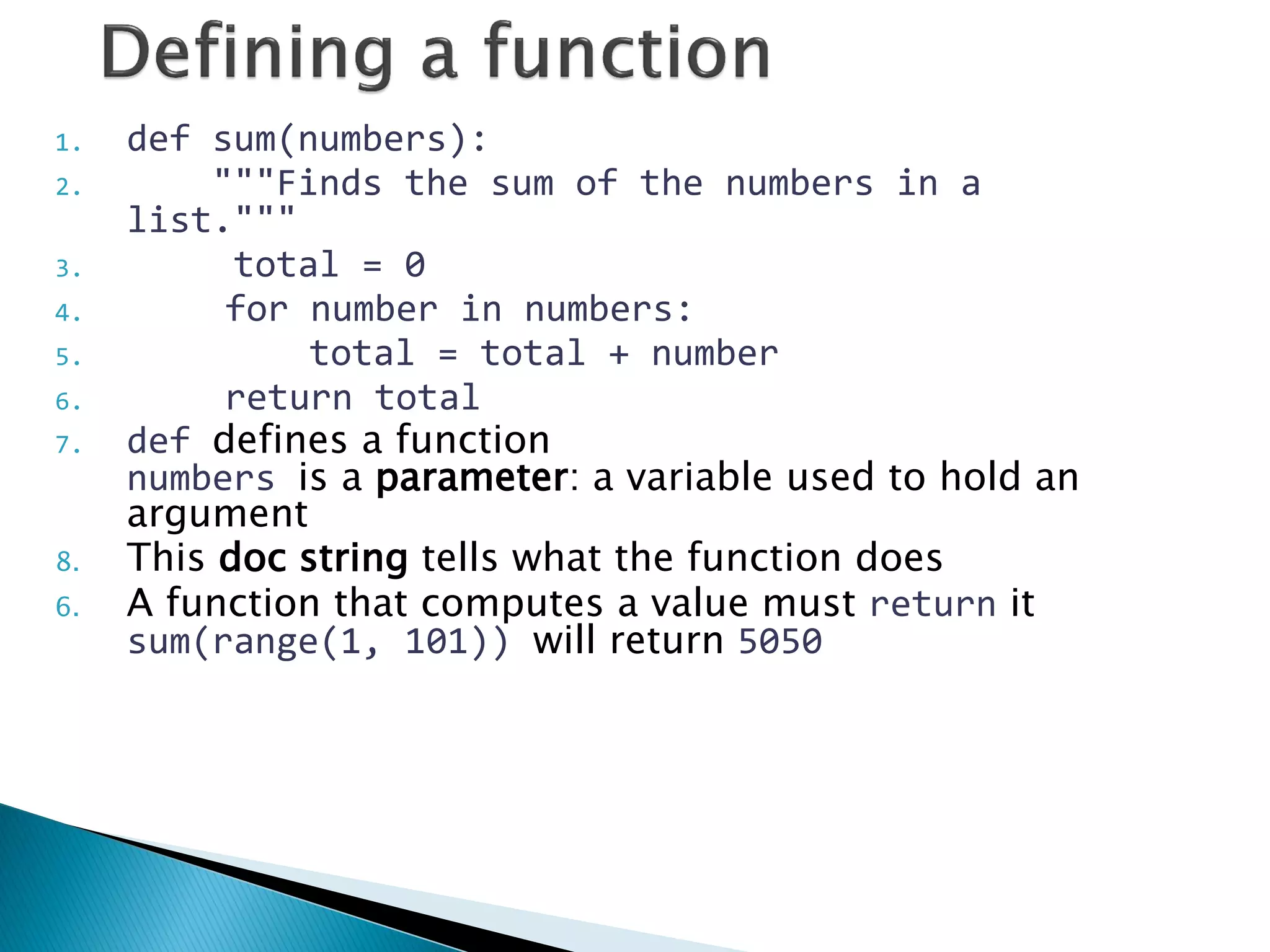 1.def sum(numbers): 2. """Finds the sum of the numbers in a list.""" 3. total = 0 4. for number in numbers: 5. total = total + number 6. return total 7.def defines a function numbers is a parameter: a variable used to hold an argument 8.This doc string tells what the function does 6.A function that computes a value must return it sum(range(1, 101)) will return 5050 